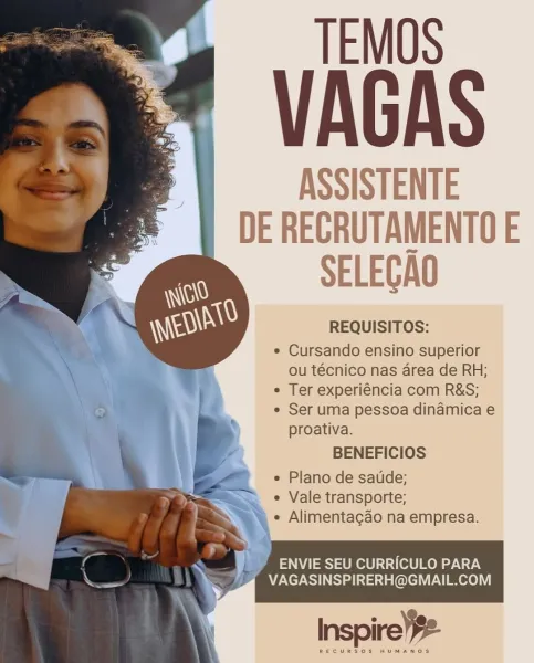TEMOS

VAGAS

ASSISTENTE
DE RECRUTAMENTO E

SELEGAO

REQUISITOS:

e Cursando ensino superior
ou técnico nas area de RH;

¢ Ter experiéncia com R&S;

e Ser uma pessoa dinamica e
proativa.

BENEFICIOS
e Plano de satide;

*— « Vale transporte;
NN « Alimentagao na empresa.

: yi ENVIE SEU CURRICULO PARA
a VAGASINSPIRERH@GMAIL.COM

  

RECURSOS HUMANOS TEMOS

VAGAS

ASSISTENTE
DE RECRUTAMENTOE
SELEGAQ

REQUISITOS:

e Cursando ensino superior
ou técnico nas area de RH;

¢ Ter experiéncia com R&S;

e Ser uma pessoa dinamica e
proativa.

BENEFICIOS
e Plano de satide;

“— a. ° Vale transporte;
‘ ‘\ e Alimentacgao na empresa.

  
 

Ve ENVIE SEU CURRICULO PARA
VAGASINSPIRERH@GMAIL.COM

RECURSOS HUMANOS TEMOS

VAGAS

ASSISTENTE
DE RECRUTAMENTOE
SELEGAO

REQUISITOS:

¢ Cursando ensino superior
ou técnico nas area de RH;

* Ter experiéncia com R&S;

¢ Ser uma pessoa dinamica e
proativa.

BENEFICIOS
e Plano de saude;

= ¢ Vale transporte;
e Alimentagao na empresa.

ENVIE SEU CURRICULO PARA
VAGASI...