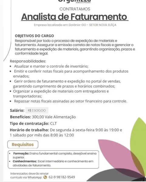 eS ad MANA APEMCRS,

MARCASE PESSOAS

CONTRATAMOS

Analista de Faturamento

Empresa localizada em Goidnia-GO ~ SETOR NOVA SUICA

OBJETIVOS DO CARGO

ResponsGvel por todo o processo de expedigdo de materiais e
faturamento. Assegurar a emissGo correta de notas fiscais e gerenciar o
faturamento e expedigdo de materiais, garantindo organizagao, prazos e
conformidade legal.

Responsabilidades:

¢ Atualizar e manter o controle de inventario;

e Emitir e conferir notas fiscais para acompanhamento dos produtos
enviados;

© Gerir ordens de faturamento e expedicado no portal de vendas,
garantindo cumprimento de prazos e horarios combinados;

© Organizar a expedigao de materiais com entregadores e
transportadoras;

e Repassar notas fiscais assinadas ao setor financeiro para controle.

Saldrio: R$250000
Beneficios: 300,00 Vale Alimentagdo
Tipo de contratagao: CLT

Horario de trabalho: De segunda a sexta-feira 9:00 as 19:00 e
1 sabado por més das 8:00 as 12:00

  
   
 

 

 

* Formagdo: Ensino...
