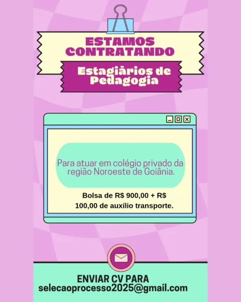 a

ESTAMOS
CONTRATANDO

 

Para atuar em colégio privado da

regido Noroeste de Goiania.

Bolsa de R$ 900,00 + R$
100,00 de auxilio transporte.

 

 

ENVIAR CV PARA
selecaoprocesso2025@gmail.com Ge
i
ESTAMOS
CONTRATANDO

 

Para atuar em colégio privado da

regiao Noroeste de Goiania.

Bolsa de R$ 900,00 + R$
100,00 de auxilio transporte.

 

 

ENVIAR CV PARA
selecaoprocesso2025@gmail.com ESTAMOS
CONTRATANDO

Liye tS
PP EP Cie t Ey

Para atuar em colégio privado da

regiao Noroeste de Goiania.

Bolsa de R$ 900,00 + R$
100,00 de auxilio transporte.

ENVIAR CV PARA
selecaoprocesso2025@gmail.com Ge
i
ESTAMOS
CONTRATANDO

 

Para atuar em colégio privado da
regiao Noroeste de Goiania.

Bolsa de R$ 900,00 + R$
100,00 de auxilio transporte.

 

 

ENVIAR CV PARA
selecaoprocesso2025@gmail.com rv

ESTAMOS
CONTRATANDO

 

Para atuar em colégio privado da
regiao Noroeste de Goiania.

Bolsa de R$ 900,00 + R$
100,00 de auxilio transporte.

 

 

ENVIAR CV PARA
selecaoprocesso2025@gmail.com Ge...