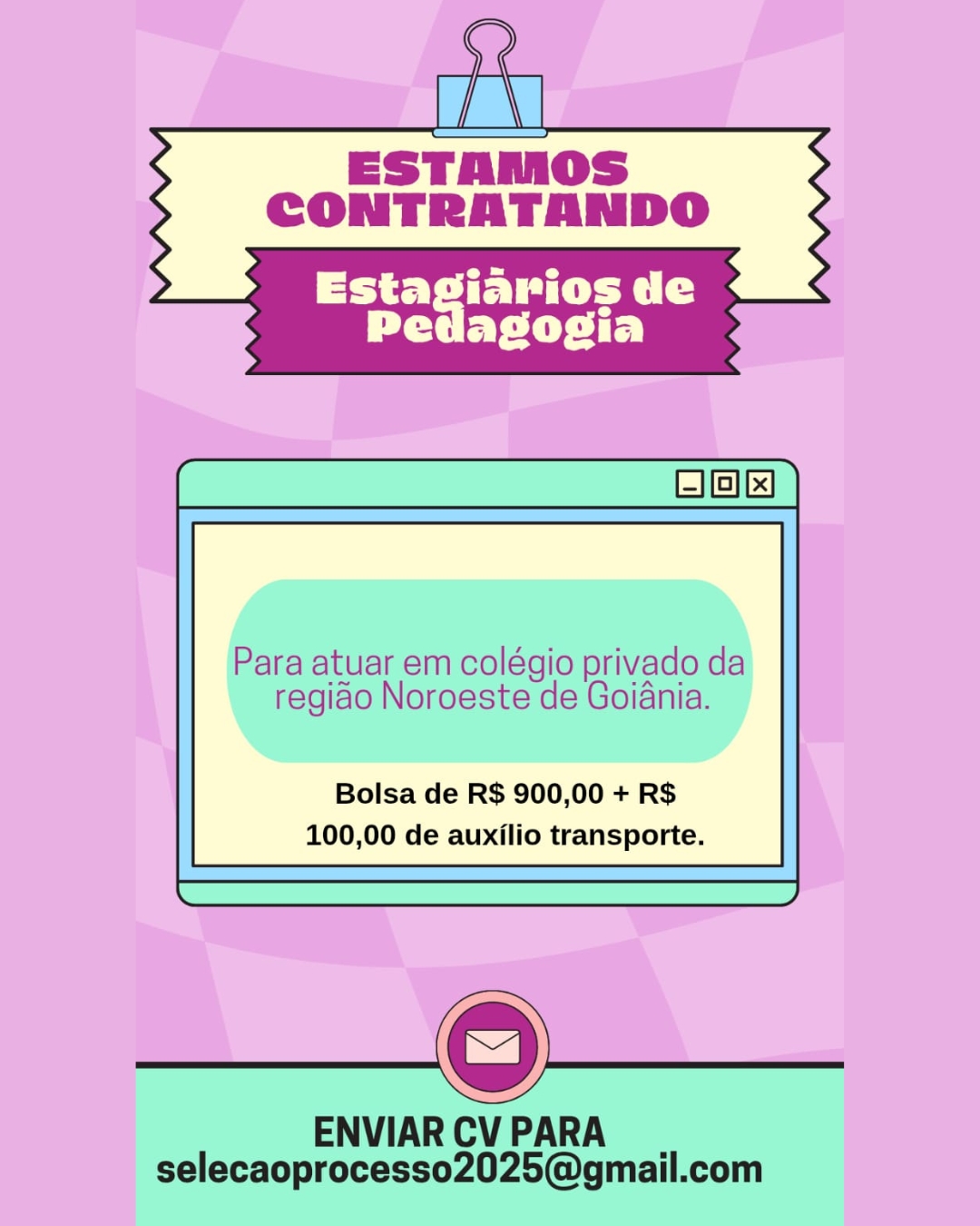 a

ESTAMOS
CONTRATANDO

 

Para atuar em colégio privado da

regido Noroeste de Goiania.

Bolsa de R$ 900,00 + R$
100,00 de auxilio transporte.

 

 

ENVIAR CV PARA
selecaoprocesso2025@gmail.com Ge
i
ESTAMOS
CONTRATANDO

 

Para atuar em colégio privado da

regiao Noroeste de Goiania.

Bolsa de R$ 900,00 + R$
100,00 de auxilio transporte.

 

 

ENVIAR CV PARA
selecaoprocesso2025@gmail.com ESTAMOS
CONTRATANDO

Liye tS
PP EP Cie t Ey

Para atuar em colégio privado da

regiao Noroeste de Goiania.

Bolsa de R$ 900,00 + R$
100,00 de auxilio transporte.

ENVIAR CV PARA
selecaoprocesso2025@gmail.com Ge
i
ESTAMOS
CONTRATANDO

 

Para atuar em colégio privado da
regiao Noroeste de Goiania.

Bolsa de R$ 900,00 + R$
100,00 de auxilio transporte.

 

 

ENVIAR CV PARA
selecaoprocesso2025@gmail.com rv

ESTAMOS
CONTRATANDO

 

Para atuar em colégio privado da
regiao Noroeste de Goiania.

Bolsa de R$ 900,00 + R$
100,00 de auxilio transporte.

 

 

ENVIAR CV PARA
selecaoprocesso2025@gmail.com Ge
i
ESTAMOS
CONTRATANDO

 

Para atuar em colégio privado da

regiao Noroeste de Goiania.

Bolsa de R$ 900,00 + R$
100,00 de auxilio transporte.

 

 

ENVIAR CV PARA
selecaoprocesso2025@gmail.com ESTAMOS

CONTRATANDO

ey ible ei (
Pedagogia

      

j—} 1} 1x!

Bolsa de R$ 900,00 + R$
100,00 de auxilio transporte. Ge
i
ESTAMOS
CONTRATANDO

 

TT ie Teyiye

Para atuar em colégio privado da

regido Noroeste de Goiania.

Bolsa de R$ 900,00 + R$
100,00 de auxilio transporte.

 

 

ENVIAR CV PARA
selecaoprocesso2025@gmail.com ESTAMOS

CONTRATANDO

tev ib ere
Pedasogia

      

— LL!

Bolsa de R$ 900,00 + R$
100,00 de auxflio transporte. Ge
i
ESTAMOS
CONTRATANDO

 

rey eR Tey iye

Para atuar em colégio privado da
regiao Noroeste de Goidnia.

Bolsa de R$ 900,00 + R$
100,00 de auxilio transporte.

 

 

ENVIAR CV PARA
selecaoprocesso2025@gmail.com