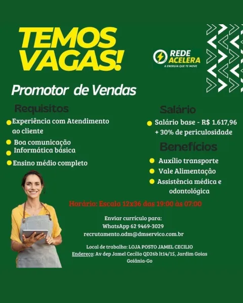 payiees Ss
VAGAS! <é<.

Promotor de Vendas >>>,

@Experiéncia com Atendimento @ Saldrio base - R$ 1.617,96
ao cliente + 30% de periculosidade

® Boa comunicacao
@ Informatica basica

@Ensino médio completo beens ene denets et
® Vale Alimentacdo

COP Ncrstiacela (opto aon
odontologica

Enviar curriculo para:
WhatsApp 62 9469-3029
recrutamento.adm@dmservico.com.br

Local de trabalho: LOJA POSTO JAMEL CECILIO
Endereco: Av dep Jamel Cecilio QD26b It14/15, Jardim Goias
Goidnia-Go ter tS
VAGAS! fA)

Promotor de Vendas eae

@Experiéncia com Atendimento @ Saldrio base - R$ 1.617,96
ao cliente + 30% de periculosidade

® Boa comunicacdo
@ Informatica basica

@ Ensino médio completo betel ha tebets Lea

® Vale Alimentacdo

@ Assisténcia médica e
odontoldgica

Enviar curriculo para:
WhatsApp 62 9469-3029
recrutamento.adm@dmservico.com.br

Local de trabalho: LOJA POSTO JAMEL CECILIO
SAiilau teow NAc ere M Otol LO) DY.) BACT BEMN Ler we tbe Mere) (el
Goidnia-Go oe
VAGAS'! ae

Promotor de Vendas >...
