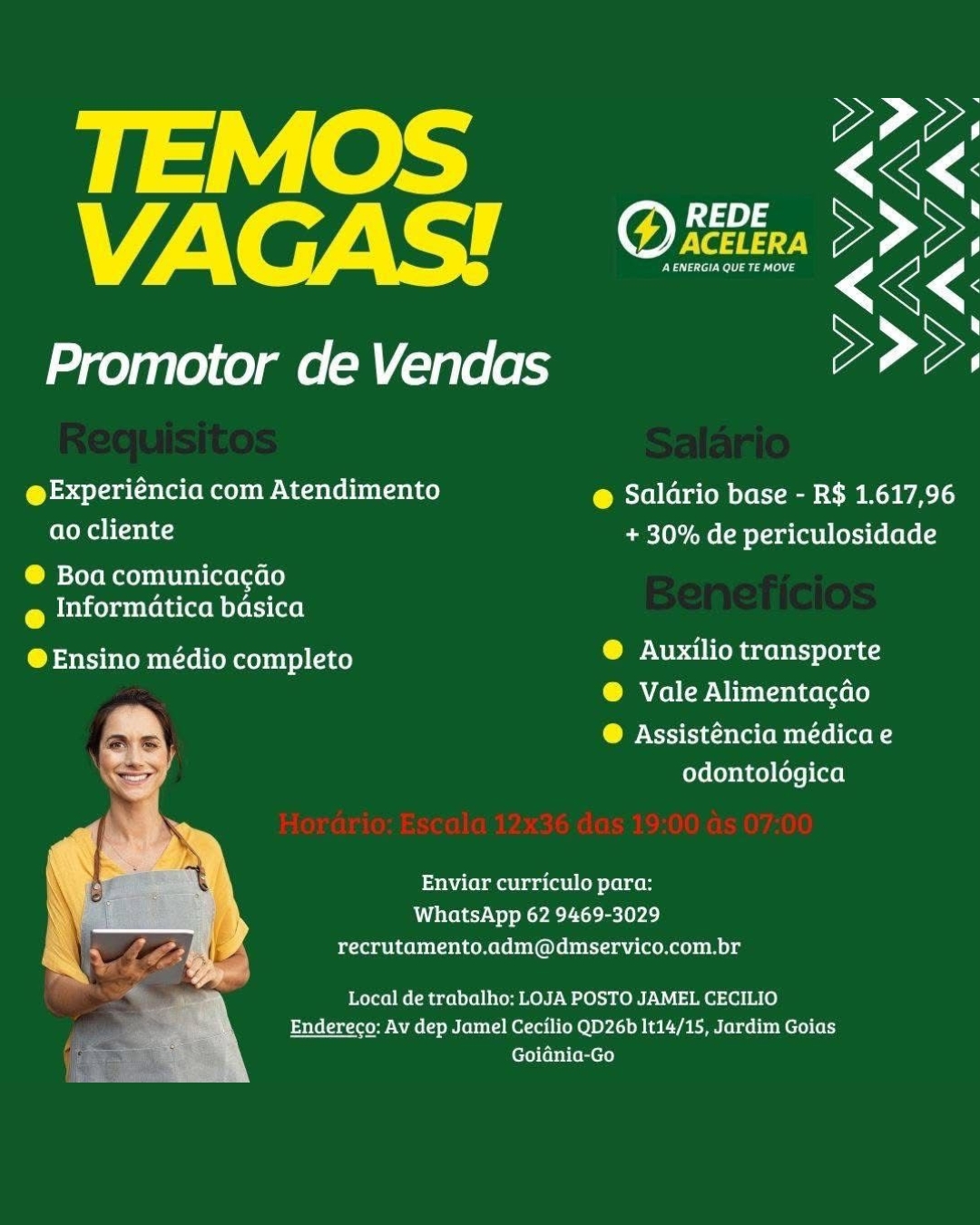 payiees Ss
VAGAS! <é<.

Promotor de Vendas >>>,

@Experiéncia com Atendimento @ Saldrio base - R$ 1.617,96
ao cliente + 30% de periculosidade

® Boa comunicacao
@ Informatica basica

@Ensino médio completo beens ene denets et
® Vale Alimentacdo

COP Ncrstiacela (opto aon
odontologica

Enviar curriculo para:
WhatsApp 62 9469-3029
recrutamento.adm@dmservico.com.br

Local de trabalho: LOJA POSTO JAMEL CECILIO
Endereco: Av dep Jamel Cecilio QD26b It14/15, Jardim Goias
Goidnia-Go ter tS
VAGAS! fA)

Promotor de Vendas eae

@Experiéncia com Atendimento @ Saldrio base - R$ 1.617,96
ao cliente + 30% de periculosidade

® Boa comunicacdo
@ Informatica basica

@ Ensino médio completo betel ha tebets Lea

® Vale Alimentacdo

@ Assisténcia médica e
odontoldgica

Enviar curriculo para:
WhatsApp 62 9469-3029
recrutamento.adm@dmservico.com.br

Local de trabalho: LOJA POSTO JAMEL CECILIO
SAiilau teow NAc ere M Otol LO) DY.) BACT BEMN Ler we tbe Mere) (el
Goidnia-Go oe
VAGAS'! ae

Promotor de Vendas >>>,

@Experiéncia com Atendimento @ Saldrio base - R$ 1.617,96
ao cliente + 30% de periculosidade

® Boa comunicacao
@ Informatica basica

@ Ensino médio completo ® Auxilio transporte
® Vale Alimentacdo

CO Ncrstiacsee (em entre (ton
odontologica

Enviar curriculo para:
WhatsApp 62 9469-3029
recrutamento.adm@dmservico.com.br

Local de trabalho: LOJA POSTO JAMEL CECILIO
Endereco: Av dep Jamel Cecilio QD26b It14/15, Jardim Goias
Goidnia-Go TEMOS @ REDE Ss
VAGAS! es ALP%

Promotor de Vendas pe ae

@Experiéncia com Atendimento @ Salario base - R$ 1.617,96
ao cliente + 30% de periculosidade

® Boa comunicacao
@ informatica basica

@Ensino médio completo beste La

® Vale Alimentacgdo

CO Xrstincla emit een
odontoldgica

Enviar curriculo para:
WhatsApp 62 9469-3029
recrutamento.adm@dmservico.com.br

Local de trabalho: LOJA POSTO JAMEL CECILIO
Endereco: Av dep Jamel Cecilio QD26b It14/15, Jardim Goias
Goidnia-Go 1 oe
VAGAS'! aA,

Promotor de Vendas yp ae

@Experiéncia com Atendimento @ Saldrio base - R$ 1.617,96
olen bt etKs + 30% de periculosidade

® Boa comunicacao
@ Informatica basica

C Pesala tetobert tel eka aK) beer ea denet teas
® Vale Alimentacdo

@ Assisténcia médica e
odontologica

Enviar curriculo para:
WhatsApp 62 9469-3029
recrutamento.adm@dmservico.com.br

Local de trabalho: LOJA POSTO JAMEL CECILIO
Endereco: Av dep Jamel Cecilio QD26b It14/15, Jardim Goias
Goidnia-Go 17ers:
VAGAS! fair ALA,

Promotor de Vendas pe ae

@Experiéncia com Atendimento @ Saldrio base - R$ 1.617,96
ao cliente + 30% de periculosidade

® Boa comunicacdo
@ Informatica basica

@Ensino médio completo @ Auxilio transporte

® Vale Alimentacdo

COP Nrstina eta emul rel (aen
odontoldgica

Enviar curriculo para:
WhatsApp 62 9469-3029
recrutamento.adm@dmservico.com.br

Local de trabalho: LOJA POSTO JAMEL CECILIO
bHiliCae teow Wms Mere Mero Re) BY.) NaC TERN (eb we bbe M ere) (el
Goidnia-Go TEMOS ee,
VAGAS! Ofte: Lp

Promotor de Vendas > ae

@Experiéncia com Atendimento @ Saldrio base - R$ 1.617,96
elena bt aetKa + 30% de periculosidade

® Boa comunicacao

@ Informatica basica

® Ensino médio completo @ Auxilio transporte
® Vale Alimentacdo

CN cies ole lem eelertaen
odontologica

Enviar curriculo para:
WhatsApp 62 9469-3029
recrutamento.adm@dmservico.com.br

 

Endereco: Av dep Jamel Cecilio QD26b It14/15, Jardim Goias

ES Local de trabalho: LOJA POSTO JAMEL CECILIO
ri
\ Goiania-Go yp ayieee om KK
VAGAS! fone ALi '

Promotor de Vendas eae

@Experiéncia com Atendimento @ Saldrio base - R$ 1.617,96
ao cliente + 30% de periculosidade

@ Boa comunicacdo
@ informatica basica

@Ensino médio completo @ Auxilio transporte

®@ Vale Alimentacdo

@ Assisténcia médica e
odontoldgica

Enviar curriculo para:
WhatsApp 62 9469-3029
recrutamento.adm@dmservico.com.br

Local de trabalho: LOJA POSTO JAMEL CECILIO
Endereco: Av dep Jamel Cecilio QD26b 1t14/15, Jardim Goias
Goidnia-Go TEMOS
VAGAS!

Promotor de Vendas pp ae

 

@Experiéncia com Atendimento @ Saldrio base - R$ 1.617,96
ao cliente + 30% de periculosidade

® Boa comunicacao

@ Informatica basica

® Ensino médio completo ® Auxilio transporte
® Vale Alimentacdo

re ® Assisténcia medica e
be —_—
= odontologica

Enviar curriculo para:
WhatsApp 62 9469-3029
recrutamento.adm@dmservico.com.br

 

Local de trabalho: LOJA POSTO JAMEL CECILIO
AM) Endereco: Av dep Jamel Cecilio QD26b It14/15, Jardim Goias
Goidnia-Go payers C23 Ss
VAGAS'! ee < A

Promotor de Vendas eae

@Experiéncia com Atendimento @ Saldrio base - R$ 1.617,96
ao cliente + 30% de periculosidade

@ Boa comunicacao

@ informatica basica

@Ensino médio completo @ Auxilio transporte

@ Vale Alimentacdo

@ Assisténcia médica e
odontoldgica

Enviar curriculo para:
WhatsApp 62 9469-3029
pyaar anieemeel@nentramu (ema Reyy

Local de trabalho: LOJA POSTO JAMEL CECILIO
Endereco: Av dep Jamel Cecilio QD26b 1t14/15, Jardim Goias
Goidnia-Go