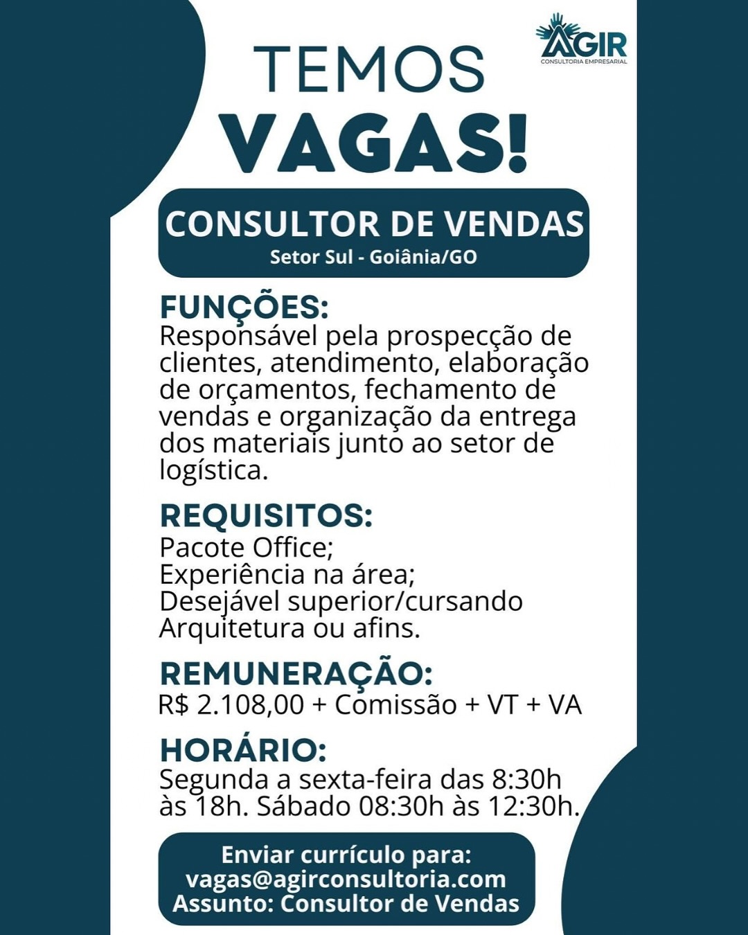 TEMOS
VAGAS!

CONSULTOR DE VENDAS
Setor Sul - Goiania/GO

FUNCOES:

Responsavel pela prospeccdo de
clientes, atendimento, elaboragdo
de orgamentos, fechamento de
vendas e organizagdo da entrega
dos materiais junto ao setor de

logistica.

REQUISITOS:

Pacote Office;

Experiéncia na area;
Desejavel superior/cursando
Arquitetura ou afins.

REMUNERAGAO:
R$ 2.108,00 + Comissdo + VT + VA

HORARIO:

Segunda a sexta-feira das 8:30h
as 18h. Sabado 08:30h as 12:30h.

Enviar curriculo para:
vagas@agirconsultoria.com
Assunto: Consultor de Vendas TEMOS
VAGAS!

CONSULTOR DE VENDAS

Setor Sul - Goiania/GO

FUNCOES:
Responsavel pela prospeccdo de
clientes, atendimento, elaboragdo
de orgamentos, fechamento de
vendas e organizacao da entrega
dos materiais junto ao setor de
logistica.

REQUISITOS:

Pacote Office;

Experiéncia na area;
Desejavel superior/cursando
Arquitetura ou afins.

REMUNERAGAO:
R$ 2.108,00 + Comissdo + VT + VA

HORARIO:
Segunda a Sexta-feira das 8:30h
as 18h. Sabado 08:30h as 12:30h.

Enviar curriculo para:

  

     

vagas@agirconsultoria.com
Assunto: Consultor de Vendas TEMoS #8

VAGAS!
Setor Sul - Goiania/GO

FUNCOES:

Responsavel pela prospeccdo de
clientes, atendimento, elaboragdo
de orgamentos, fechamento de
vendas e organizagdo da entrega
dos materiais junto ao setor de

logistica.

REQUISITOS:

Pacote Office;

Experiéncia na area;
Desejavel superior/cursando
Arquitetura ou afins.

REMUNERAGAO:
R$ 2.108,00 + Comissdo + VT + VA

HORARIO:

Segunda a Sexta-feira das 8:30h
as 18h. Sabado 08:30h as 12:30h.

Enviar curriculo para:
vagas@agirconsultoria.com
Assunto: Consultor de Vendas TEMOS
VAGAS!

CONSULTOR DE VENDAS
Setor Sul - Goidnia/GO

FUNCOES:

Responsavel pela prospeccdo de
clientes, atendimento, elaboragdo
de orgamentos, fechamento de
vendas e organiza¢do da entrega
dos materiais junto ao setor de
logistica.

REQUISITOS:

Pacote Office;

Experiéncia na area;
Desejavel superior/cursando
Arquitetura ou afins.

REMUNERAGAO:
R$ 2.108,00 + Comissdo + VT + VA

HORARIO:
Segunda a sexta-feira das 8:30h
as 18h. Sabado 08:30h as 12:30h.

Enviar curriculo para:

vagas@agirconsultoria.com
Assunto: Consultor de Vendas TEMos #8

VAGAS!
Setor Sul - Goidnia/GO

FUNCOES:

Responsavel pela prospeccdo de
clientes, atendimento, elaboragdo
de orgamentos, fechamento de
vendas e organiza¢do da entrega
dos materiais junto ao setor de

logistica.

REQUISITOS:

Pacote Office;

Experiéncia na area;
Desejavel superior/cursando
Arquitetura ou afins.

REMUNERAGAO:
R$ 2.108,00 + Comissdo + VT + VA

HORARIO:

Segunda a sexta-feira das 8:30h
as 18h. Sabado 08:30h as 12:30h.

Enviar curriculo para:
vagas@agirconsultoria.com
Assunto: Consultor de Vendas TEMosS #8
VAGAS!

CONSULTOR DE VENDAS
Setor Sul - Goidnia/GO

FUNCOES:

Responsavel pela prospeccdo de
clientes, atendimento, elaboragdo
de orgamentos, fechamento de
vendas e organiza¢do da entrega
dos materiais junto ao setor de
logistica.

REQUISITOS:

Pacote Office;

Experiéncia na area;
Desejavel superior/cursando
Arquitetura ou afins.

REMUNERAGAO:
R$ 2.108,00 + Comissdo + VT + VA

HORARIO:
Segunda a sexta-feira das 8:30h
as 18h. Sabado 08:30h as 12:30h.

Enviar curriculo para:

vagas@agirconsultoria.com
Assunto: Consultor de Vendas CONSULTOR DE VENDAS
Setor Sul - Goidnia/GO

FUNGOES:

Responsavel pela prospecc¢do de
clientes, atendimento, elaboracao
de orcamentos, fechamento de
vendas e organizacdo da entrega

dos materiais junto ao setor de
logistica.

REQUISITOS:

Pacote Office;

Experiéncia na area;
Desejavel superior/cursando
Arquitetura ou afins.

REMUNERAGAO:
R$ 2.108,00 + Comissdo + VT + VA

HORARIO:

Segunda a sexta-feira das 8:30h
as 18h. Sabado 08:30h as 12:30h.

Enviar curriculo para:
vagas@agirconsultoria.com
Assunto: Consultor de Vendas TEMOS 228
VAGAS!

CONSULTOR DE VENDAS
Setor Sul - Goiania/GO

FUNCOES:

Responsavel pela prospeccdo de
clientes, atendimento, elaboragdo
de orgamentos, fechamento de
vendas e organizacdo da entrega
dos materiais junto ao setor de
logistica.

REQUISITOS:

Pacote Office;

Experiéncia na area;
Desejavel superior/cursando
Arquitetura ou afins.

REMUNERAGAO:
R$ 2.108,00 + Comissdo + VT + VA

HORARIO:
Segunda a sexta-feira das 8:30h
as 18h. Sabado 08:30h as 12:30h.

Enviar curriculo para:

vagas@agirconsultoria.com
Assunto: Consultor de Vendas CONSULTOR DE VENDAS
Setor Sul - Goidnia/GO

FUNGOES:

Responsavel pela prospecc¢do de
clientes, atendimento, elaboracao
de orcamentos, fechamento de
vendas e organizacao da entrega

dos materiais junto ao setor de
logistica.

REQUISITOS:

Pacote Office;

Experiéncia na area;
Desejavel superior/cursando
Arquitetura ou afins.

REMUNERACAO:
R$ 2.108,00 + Comissdo + VT + VA

HORARIO:

Segunda a sexta-feira das 8:30h
as 18h. Sabado 08:30h as 12:30h.

Enviar curriculo para:
vagas@agirconsultoria.com
Assunto: Consultor de Vendas TEMOS 288
VAGAS!

CONSULTOR DE VENDAS
Setor Sul - Goiania/GO

FUNCOES:

Responsavel pela prospeccdo de
clientes, atendimento, elaboragdo
de orgamentos, fechamento de
vendas e organiza¢gdo da entrega
dos materiais junto ao setor de
logistica.

REQUISITOS:

Pacote Office;

Experiéncia na area;
Desejavel superior/cursando
Arquitetura ou afins.

REMUNERAGAO:
R$ 2.108,00 + Comissdo + VT + VA

HORARIO:
Segunda a Sexta-feira das 8:30h
as 18h. SAbado 08:30h as 12:30h.

Ea aa (ee y-Le

vagas@agirconsultoria.com
Assunto: Consultor de Vendas