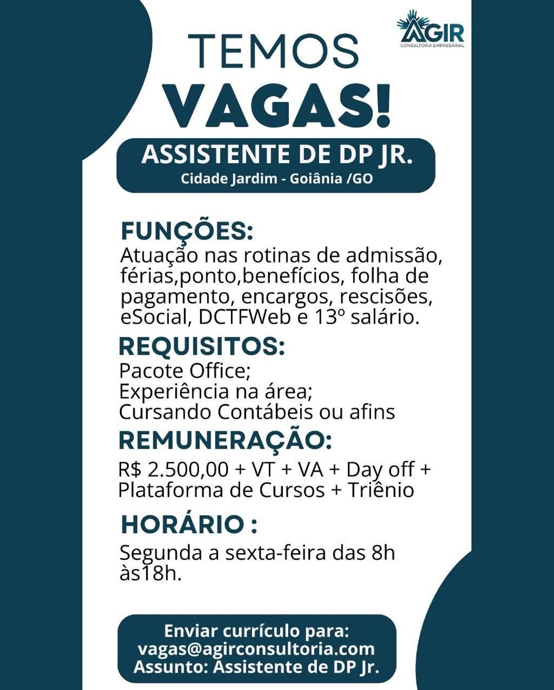 ASSISTENTE DE DP JR.
Cidade Jardim - Goiania /GO

FUNCOES:

Atuagao nas rotinas de admissao,
férias, ponto,beneficios, folha de
pagamento, encargos, rescisdes,
eSocial, DCTFWeb e 13° salario.

REQUISITOS:

Pacote Office;
Experiéncia na area;
Cursando Contabeis ou afins

REMUNERAGAO:
R$ 2.500,00 + VT + VA + Day off +
Plataforma de Cursos + Triénio

HORARIO:

Segunda a sexta-feira das 8h
as18h.

  
 

   
    
 

Tait Laelia ate (oe or 1e-B

vagas@agirconsultoria.com
Assunto: Assistente de DP Jr. Keir

     
   

 
   
    
 

TEMOS
VAGAS!

ASSISTENTE DE DP JR.
Cidade Jardim - Goiania /GO

FUNCOES:
Atuacao nas rotinas de admissdo,
férias,ponto,beneficios, folha de

pagamento, encargos, rescisoes,
eSocial, DCTFWeb e 13° salario.

REQUISITOS:

Pacote Office;
Experiéncia na area;
Cursando Contabeis ou afins

REMUNERAGAO:
R$ 2.500,00 + VT + VA + Day off +
Plataforma de Cursos + Triénio
HORARIO:

Segunda a sexta-feira das 8h
as18h.

Emel (alee tle 8

vagas@agirconsultoria.com
Assunto: Assistente de DP jr. TEMOS “™
VAGAS!

ASSISTENTE DE DP JR.
Cidade Jardim - Goiania /GO

FUNCOES:

Atuagao nas rotinas de admissao,
férias,ponto,beneficios, folha de
pagamento, encargos, rescisOes,
eSocial, DCTFWeb e 13° salario.

REQUISITOS:

Pacote Office;
Experiéncia na area;
Cursando Contabeis ou afins

REMUNERAGAO:
R$ 2.500,00 + VT + VA + Day off +
Plataforma de Cursos + Triénio

HORARIO:

Segunda a sexta-feira das 8h
as18h.

   
    
 

TW lme laa (tel (om oy Tek

vagas@agirconsultoria.com
Assunto: Assistente de DP Jr. KGIr

     
   

 
   
    
 

TEMOS
VAGAS!

ASSISTENTE DE DP JR.
Cidade Jardim - Goiania /GO

FUNCOES:
Atuacao nas rotinas de admissdo,
férias,ponto,beneficios, folha de

pagamento, encargos, rescisoes,
eSocial, DCTFWeb e 13° salario.

REQUISITOS:

Pacote Office;
Experiéncia na area;
Cursando Contabeis ou afins

REMUNERAGAO:
R$ 2.500,00 + VT + VA + Day off +
Plataforma de Cursos + Triénio
HORARIO:

Segunda a Sexta-feira das 8h
as18h.

Enviar curriculo para:

vagas@agirconsultoria.com
Assunto: Assistente de DP Jr. CONSUNTORIAEMPRESARIAL

TEMOS
VAGAS!

NSS SM aD) oe) Le
Cidade Jardim - Goiania /GO

FUNCOES:

Atuagao nas rotinas de admissao,
férias,ponto,beneficios, folha de
pagamento, encargos, rescisdes,
eSocial, DCTFWeb e 13° salario.

REQUISITOS:

Pacote Office;
Experiéncia na area;
Cursando Contabeis ou afins

REMUNERAGAO:
R$ 2.500,00 + VT + VA + Day off +
Plataforma de Cursos + Triénio

HORARIO:

Segunda a Sexta-feira das 8h
as18h.

   
    
 

Enviar curriculo para:

vagas@agirconsultoria.com
Assunto: Assistente de DP Jr. TEMOS
VAGAS!

ASSISTENTE DE DP JR.
Cidade Jardim - Goiania /GO

FUNGOES:
Atuacao nas rotinas de admissdo,
férias,ponto,beneficios, folha de

pagamento, encargos, rescisdes,
eSocial, DCTFWeb e 13° salario.

REQUISITOS:

Pacote Office;
Experiéncia na area;
Cursando Contdabeis ou afins

REMUNERAGAO:
R$ 2.500,00 + VT + VA + Day off +
Plataforma de Cursos + Triénio
HORARIO:

Segunda a Sexta-feira das 8h
as18h.

Enviar curriculo para:

vagas@agirconsultoria.com
Assunto: Assistente de DP Jr. TEMOS “™
VAGAS!

ASSISTENTE DE DP JR.
Cidade Jardim - Goiania /GO

FUNCOES:

Atuagao nas rotinas de admissao,
férias, ponto,beneficios, folha de
pagamento, encargos, rescisdes,
eSocial, DCTFWeb e 13° salario.

REQUISITOS:

Pacote Office;
Experiéncia na area;
Cursando Contabeis ou afins

REMUNERAGAO:
R$ 2.500,00 + VT + VA + Day off +
Plataforma de Cursos + Triénio

HORARIO:

Segunda a Sexta-feira das 8h
as18h.

   
    
 

Enviar curriculo para:

vagas@agirconsultoria.com
Assunto: Assistente de DP Jr. TEMOoS #28
VAGAS!

ASSISTENTE DE DP JR.

Cidade Jardim - Goiania /GO

FUNGOES:
Atuagao nas rotinas de admissdo,
férias, ponto,beneficios, folha de

pagamento, encargos, rescisdes,
eSocial, DCTFWeb e 13° salario.

REQUISITOS:

Pacote Office;
Experiéncia na area;
Cursando Contabeis ou afins

REMUNERAGAO:
R$ 2.500,00 + VT + VA + Day off +
Plataforma de Cursos + Triénio

HORARIO:

Segunda a sexta-feira das 8h
as18h.

Enviar curriculo para:

vagas@agirconsultoria.com
Assunto: Assistente de DP Jr. TEMOS “=
VAGAS!

ASSISTENTE DE DP JR.

Cidade Jardim - Goiania /GO

   
    
 

FUNGCOES:
Atuagao nas rotinas de admissao,
férias, ponto,beneficios, folha de

pagamento, encargos, rescisdes,
eSocial, DCTFWeb e 13° salario.

REQUISITOS:

Pacote Office;
Experiéncia na area;
Cursando Contabeis ou afins

REMUNERAGAO:

R$ 2.500,00 + VT + VA + Day off +
Plataforma de Cursos + Triénio

HORARIO:

Segunda a sexta-feira das 8h
as18h.

Enviar curriculo para:

vagas@agirconsultoria.com
Assunto: Assistente de DP Jr. TEMos 8
VAGAS!

ASSISTENTE DE DP JR.

Cidade Jardim - Goiania /GO

FUNCOES:
Atuagao nas rotinas de admissdo,
férias, ponto,beneficios, folha de

pagamento, encargos, rescisdes,
eSocial, DCTFWeb e 13° salario.

REQUISITOS:

Pacote Office;
Experiéncia na area; ;
Cursando Contabeis ou afins

REMUNERAGAO:
R$ 2.500,00 + VT + VA + Day off +
Plataforma de Cursos + Triénio
HORARIO:

Segunda a sexta-feira das 8h
as18h.

Enviar curriculo para:

vagas@agirconsultoria.com
Assunto: Assistente de DP Jr.