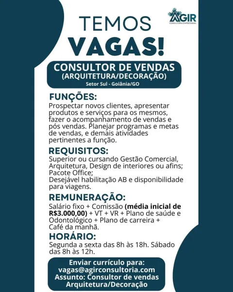 CONSULTOR DE VENDAS
(ARQUITETURA/DECORAGAO)

Setor Sul - Goiania/GO

FUNGOES:

Prospectar novos clientes, apresentar
rodutos e servicos para os mesmos,
‘azer 0 acompanhamento de vendas e

pos vendas. Planejar programas e metas

de vendas, e demais atividades

pertinentes a funcdo.

REQUISITOS:

Superior ou cursando Gestao Comercial,
Arquitetura, Design de interiores ou afins;
Pacote Office;

Desejavel habilitagdo AB e disponibilidade
para viagens.

REMUNERAGAO:

Salario fixo + Comissdo (média inicial de
R$3.000,00) + VT + VR + Plano de satde e
Odontoldgico + Plano de carreira +

Café da manha.

HORARIO:

Segunda a sexta das 8h as 18h. Sabado
das 8h as 12h.

Enviar curriculo para:
vagas@agirconsultoria.com
Assunto: Consultor de vendas
Arquitetura/Decoracgao CONSULTOR DE VENDAS
(ARQUITETURA/DECORACAO)

Setor Sul - Goiania/GO

FUNGOES:

Prospectar novos clientes, apresentar
rodutos e servicos para os mesmos,
azer 0 acompanhamento de vendas e

pds vendas. Planejar programas e metas

de ...