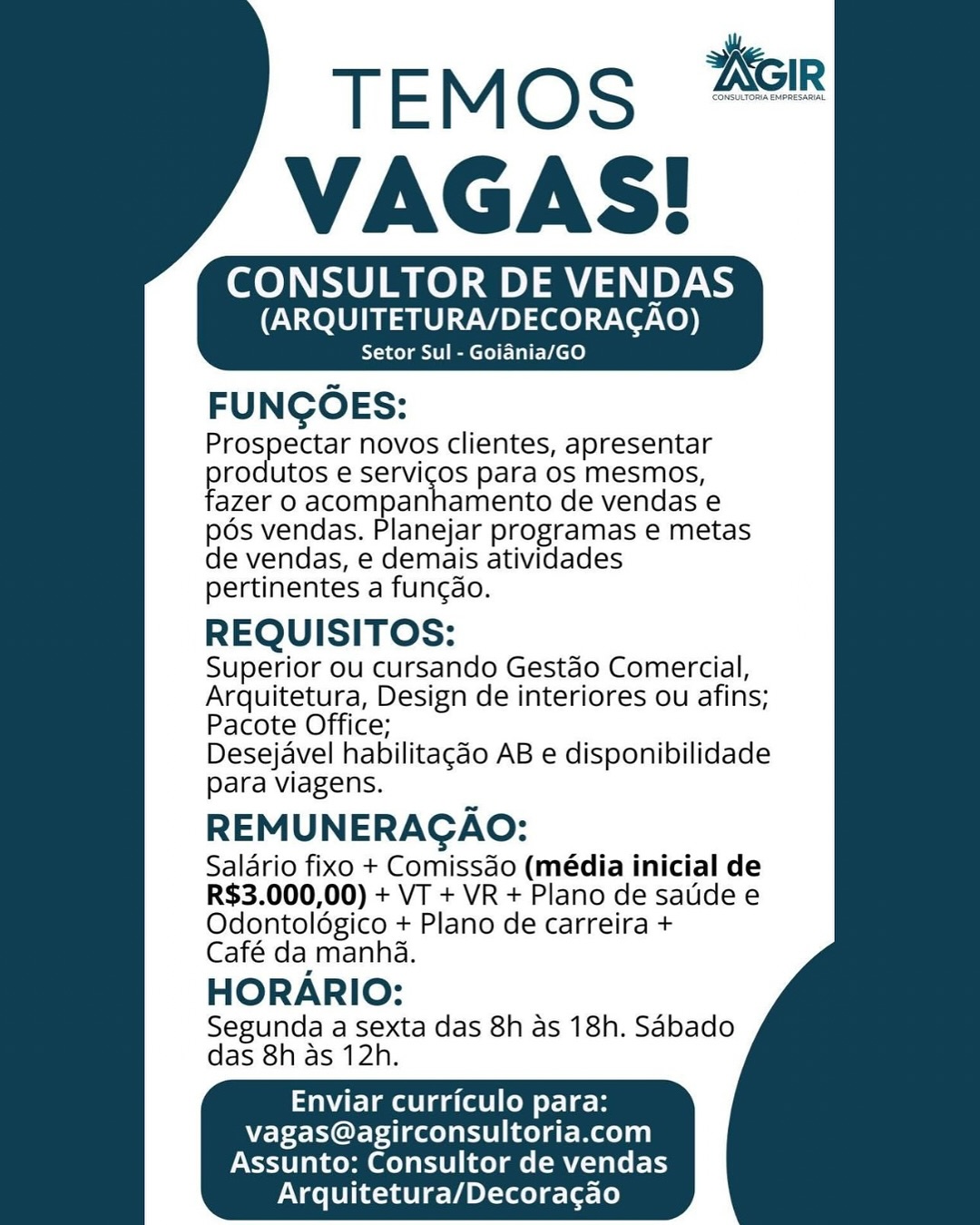 CONSULTOR DE VENDAS
(ARQUITETURA/DECORAGAO)

Setor Sul - Goiania/GO

FUNGOES:

Prospectar novos clientes, apresentar
rodutos e servicos para os mesmos,
‘azer 0 acompanhamento de vendas e

pos vendas. Planejar programas e metas

de vendas, e demais atividades

pertinentes a funcdo.

REQUISITOS:

Superior ou cursando Gestao Comercial,
Arquitetura, Design de interiores ou afins;
Pacote Office;

Desejavel habilitagdo AB e disponibilidade
para viagens.

REMUNERAGAO:

Salario fixo + Comissdo (média inicial de
R$3.000,00) + VT + VR + Plano de satde e
Odontoldgico + Plano de carreira +

Café da manha.

HORARIO:

Segunda a sexta das 8h as 18h. Sabado
das 8h as 12h.

Enviar curriculo para:
vagas@agirconsultoria.com
Assunto: Consultor de vendas
Arquitetura/Decoracgao CONSULTOR DE VENDAS
(ARQUITETURA/DECORACAO)

Setor Sul - Goiania/GO

FUNGOES:

Prospectar novos clientes, apresentar
rodutos e servicos para os mesmos,
azer 0 acompanhamento de vendas e

pds vendas. Planejar programas e metas

de vendas, e demais atividades

pertinentes a funcao.

REQUISITOS:

Superior ou cursando Gestdo Comercial,
Arquitetura, Design de interiores ou afins;
Pacote Office;

Desejavel habilitagao AB e disponibilidade
para viagens.

REMUNERAGAO:
Salario fixo + Comissdo (média inicial de
R$3.000,00) + VT + VR + Plano de saudee
Odontoldgico + Plano de carreira +
Café da manha.

HORARIO:

Segunda a sexta das 8h as 18h. Sabado
das 8h as 12h.

 

Enviar curriculo para:
vagas@agirconsultoria.com

Assunto: Consultor de vendas
Arquitetura/Decoracao CONSULTOR DE VENDAS
(ARQUITETURA/DECORAGAO)

Setor Sul - Goiania/GO

FUNGOES:

Prospectar novos clientes, apresentar
rodutos e servicos para os mesmos,
‘azer O acompanhamento de vendas e

pos vendas. Planejar programas e metas

de vendas, e demais atividades

pertinentes a funcdo.

REQUISITOS:

Superior ou cursando Gestdo Comercial,
Arquitetura, Design de interiores ou afins;
Pacote Office;

Desejavel habilitacdo AB e disponibilidade
para viagens.

REMUNERAGAO:

Salario fixo + Comissdo (média inicial de
R$3.000,00) + VT + VR + Plano de saude e
Odontolégico + Plano de carreira +

Café da manha.

HORARIO:

Segunda a sexta das 8h as 18h. Sabado
das 8h as 12h.

Enviar curriculo para:
vagas@agirconsultoria.com
Assunto: Consultor de vendas
Arquitetura/Decoracgao TEMosS 26m
VAGAS!

CONSULTOR DE VENDAS

 

   
 
   
    
 
 
 

(ARQUITETURA/DECORACAO)

Setor Sul - Goidnia/GO

 

FUNGOES:

Prospectar novos clientes, apresentar
rodutos e servicos para os mesmos,
azer 0 acompanhamento de vendas e

pos vendas. Planejar programas e metas

de vendas, e demais atividades

pertinentes a funcao.

REQUISITOS:

Superior ou cursando Gestdo Comercial,
Arquitetura, Design de interiores ou afins;
Pacote Office;

Desejavel habilitagdo AB e disponibilidade
para viagens.

REMUNERAGAO:

Salario fixo + Comissdo (média inicial de
R$3.000,00) + VT + VR+ Plano de salide e
Odontoldgico + Plano de carreira +
Café da manha.

HORARIO:

Segunda a sexta das 8h as 18h. Sabado
das 8h as 12h.

Enviar curriculo para:
vagas@agirconsultoria.com

Assunto: Consultor de vendas
Arquitetura/Decoracgao CONSULTOR DE VENDAS
(ARQUITETURA/DECORAGAO)

Setor Sul - Goiadnia/GO

FUNGOES:

Prospectar novos clientes, apresentar
rodutos e servicos para os mesmos,
‘azer 0 acompanhamento de vendas e

pos vendas. Planejar programas e metas

de vendas, e demais atividades

pertinentes a funcao.

REQUISITOS:

Superior ou cursando Gestdo Comercial,
Arquitetura, Design de interiores ou afins;
Pacote Office;

Desejavel habilitagdo AB e disponibilidade
para viagens.

REMUNERAGAO:

Salario fixo + Comissdo (média inicial de
R$3.000,00) + VT + VR + Plano de saudee
Odontoldgico + Plano de carreira +

Café da manha.

HORARIO:

Segunda a sexta das 8h as 18h. Sabado
das 8h as 12h.

Enviar curriculo para:
vagas@agirconsultoria.com
Assunto: Consultor de vendas
Arquitetura/Decoragao TEMosS 268
VAGAS!

CONSULTOR DE VENDAS

 

  
  
   
    
 
 
 

(ARQUITETURA/DECORACAO)

Setor Sul - Goiania/GO

 

FUNGOES:

Prospectar novos clientes, apresentar
rodutos e servicos para os mesmos,
azer 0 acompanhamento de vendas e

pos vendas. Planejar programas e metas

de vendas, e demais atividades

pertinentes a funcdo.

REQUISITOS:

Superior ou cursando Gestdo Comercial,
Arquitetura, Design de interiores ou afins;
Pacote Office;

Desejavel habilitagdo AB e disponibilidade
para viagens.

REMUNERAGAO:

Salario fixo + Comissdo (média inicial de
R$3.000,00) + VT + VR + Plano de satide e
Odontoldgico + Plano de carreira +
Café da manha.

HORARIO:

Segunda a sexta das 8h as 18h. Sabado
das 8h as 12h.

Enviar curriculo para:
vagas@agirconsultoria.com

Assunto: Consultor de vendas
Arquitetura/Decoragao TEMOS
VAGAS!

CONSULTOR DE VENDAS
(ARQUITETURA/DECORACAO)

Setor Sul - Goiadnia/GO

FUNCOES:

Prospectar novos clientes, apresentar
pre utos e servicos para os mesmos,
‘azer 0 acompanhamento de vendas e
pods vendas. Planejar programas e metas
de vendas, e demais atividades
pertinentes a funcdo.

REQUISITOS:

Superior ou cursando Gestao Comercial,
Arquitetura, Design de interiores ou afins;
Pacote Office;

Desejavel habilitagdo AB e disponibilidade
para viagens.

REMUNERAGAO:

Salario fixo + Comissdo (média inicial de
R$3.000,00) + VT + VR + Plano de saude e
Odontoldgico + Plano de carreira +

Café da manha.

HORARIO:

Segunda a sexta das 8h as 18h. Sabado
das 8h as 12h.

Enviar curriculo para:
vagas@agirconsultoria.com
Assunto: Consultor de vendas
Arquitetura/Decoragao TEMoS 46m
VAGAS!

CONSULTOR DE VENDAS

 

  
  
   
    
 
 
 

(ARQUITETURA/DECORACAO)

Setor Sul - Goiania/GO

 

FUNCOES:

Prospectar novos clientes, apresentar
rodutos e servicos para os mesmos,
azer O acompanhamento de vendas e

pos vendas. Planejar programas e metas

de vendas, e demais atividades

pertinentes a funcdo.

REQUISITOS:

Superior ou cursando Gestdo Comercial,
Arquitetura, Design de interiores ou afins;
Pacote Office;

Desejavel habilitacao AB e disponibilidade
para viagens.

REMUNERAGAO:

Salario fixo + Comissdo (média inicial de
R$3.000,00) + VT + VR + Plano de sade e
Odontoldgico + Plano de carreira +
Café da manha.

HORARIO:

Segunda a sexta das 8h as 18h. Sabado
das 8h as 12h.

Enviar curriculo para:
vagas@agirconsultoria.com

Assunto: Consultor de vendas
Arquitetura/Decoracao TEMOS
VAGAS!

CONSULTOR DE VENDAS
(ARQUITETURA/DECORACAO)

Setor Sul - Goiania/GO

FUNGOES:

Prospectar novos clientes, apresentar
pe utos e servicos para os mesmos,
‘azer 0 acompanhamento de vendas e
pds vendas. Planejar programas e metas
de vendas, e demais atividades
pertinentes a fungdo.

REQUISITOS:

Superior ou cursando Gestaéo Comercial,
Arquitetura, Design de interiores ou afins;
Pacote Office;

Desejavel habilitagdo AB e disponibilidade
para viagens.

REMUNERAGAO:

Salario fixo + Comissdo (média inicial de
R$3.000,00) + VT + VR + Plano de saude e
Odontoldgico + Plano de carreira +

Café da manha.

HORARIO:

Segunda a sexta das 8h as 18h. Sabado
das 8h as 12h.

Enviar curriculo para:
vagas@agirconsultoria.com
Assunto: Consultor de vendas
Arquitetura/Decoracao TEMoS 26m
VAGAS!

CONSULTOR DE VENDAS

 

  
  
   
    
 
 
 

(ARQUITETURA/DECORACAO)

Setor Sul - Goiania/GO

 

FUNCOES:

Prospectar novos clientes, apresentar
produtos e servicos para os mesmos,
fazer 0 acompanhamento de vendas e
pos vendas. Planejar programas e metas
de vendas, e demais atividades
pertinentes a funcao.

REQUISITOS:

Superior ou cursando Gestdo Comercial,
Arquitetura, Design de interiores ou afins;
Pacote Office;

Desejavel habilitagdo AB e disponibilidade
para viagens.

REMUNERAGAO:

Salario fixo + Comissdo (média inicial de
R$3.000,00) + VT + VR + Plano de saude e
Odontoldgico + Plano de carreira +
Café da manha.

HORARIO:

Segunda a sexta das 8h as 18h. Sabado
das 8h as 12h.

Enviar curriculo para:
vagas@agirconsultoria.com

Assunto: Consultor de vendas
Arquitetura/Decoracgao