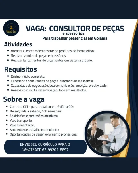 @ VAGA: CONSULTOR DE PECAS

e acessorios
Para trabalhar presencial em Goiania

Atividades

® Atender clientes e demonstrar os produtos de forma eficaz;
© Realizar vendas de pecas e acess6rios;
® Realizar langamentos de orcamentos em sistema préprio.

as
Requisitos
© Ensino médio completo;
® Experiéncia com vendas de pecgas automotivas é essencial;
© Capacidade de negociagao, boa comunicacao, ambigao, proatividade;
® Pessoa com muita determinacao, foco em resultados.

Sobre a vaga

© Contrato CLT - para trabalhar em Goidnia GO;
© De segunda a sabado, 44h semanais;

® Salario fixo e comissées atrativas;

© Vale transporte;

© Vale alimentagao;

© Ambiente de trabalho estimulante;
Oportunidades de desenvolvimento profissional.

ENVIE SEU CURRICULO PARA O
WHATSAPP 62-99201-8897 =) VAGA: CONSULTOR DE PECAS

e acessorios
Para trabalhar presencial em Goiania

Atividades

© Atender clientes e demonstrar os produtos de forma eficaz;
e Realizar vendas de pecas e acess6rios;
© Realizar langame...