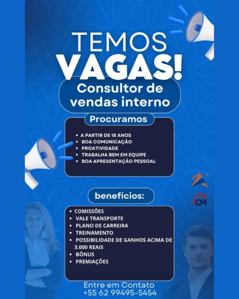 '

TEMOS
VAGAS!

/ Consultor de \

|
i

R Reel -T Tah <1 gato

ae

|

° A PARTIR DE 18 ANOS
* BOA COMUNICAGAO
* PROATIVIDADE

| ¢ TRABALHA BEM EM EQUIPE
* BOA APRESENTACAO PESSOAL

etoile

Omee iste) 33
eae) 403
* PLANO DE CARREIRA
* TREINAMENTO
* POSSIBILIDADE DE GANHOS ACIMA DE

3.000 REAIS
Pao) [Ub)
CaP ool 9

Entre em Contato
+55 62 99495-5454

y

y Consultor de
vendas interno

Procuramos

Ou) (ors
* BOA COMUNICAGAO

* PROATIVIDADE

* TRABALHA BEM EM EQUIPE
BOA APRESENTACAO PESSOAL

COMISSGES

NR te) a

PLANO DE CARREIRA

TREINAMENTO

Pre kS)1=1 MP Ne) ee ace NL lew te LUE el

   
   
    
    

   
    

ERTS by
BONUS
Past 10) 9

 

Entre em Contato
+55 62 99495-5454 eae
Fata

Consultor de
N elt Tadao y

Fok Procuramos —

* A PARTIR DE 18 ANOS

* BOA COMUNICACAO
‘ * PROATIVIDADE
Ce e2\ea =) a Led
* BOA APRESENTAGAO PESSOAL

f eles )
+ COMISSOES
* VALE TRANSPORTE
* PLANO DE CARREIRA
* TREINAMENTO
* POSSIBILIDADE DE GANHOS ACIMA DE
3.000 REAIS
Cam -fo)\ [Uk
Oat Pore) 9

Entre em ...