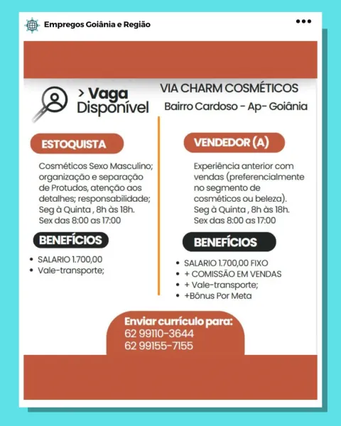 Base Empregos Goiania e Regiao

Vv VIA CHARM COSMETICOS
DispOnivel _ Bairro Cardoso - Ap- Goiénia

=m

Cosméticos Sexo Masculino; Experiéncia anterior com
organizagdo e separagao vendas (preferencialmente
de Protudos, atengdo aos no segmento de

detalhes; responsabilidade; cosméticos ou beleza).

Seg 4 Quinta, 8h ds 18h. Seg 4 Quinta, 8h ds 18h.
Sex das 8:00 as 17:00 Sex das 8:00 as 17:00

 BENEFICIOS ] BENEFICIOS

° SALARIO 1.700,00 * SALARIO 1.700,00 FIXO

° Vale-transporte; © +COMISSAO EM VENDAS
© +Vale-transporte;
® +B6nus Por Meta

Enviar curriculo para:
62 99110-3644
62 99155-7155 Bs Empregos Goiania e Regiao

 

> Vaga VIA CHARM COSMETICOS
Disponivel Bairro Cardoso - Ap- GoiGnia

|
|

 

 

Cosméticos Sexo Masculino; Experiéncia anterior com
organizagao e separagao vendas (preferencialmente |
de Protudos, aten¢do aos no segmento de
detalhes; responsabilidade; cosméticos ou beleza).
Seg 4 Quinta, 8h as 18h. Seg G Quinta , 8h as 18h.
Sex das 8:00 as 17:00 Sex das 8:00 as 17:00
...
