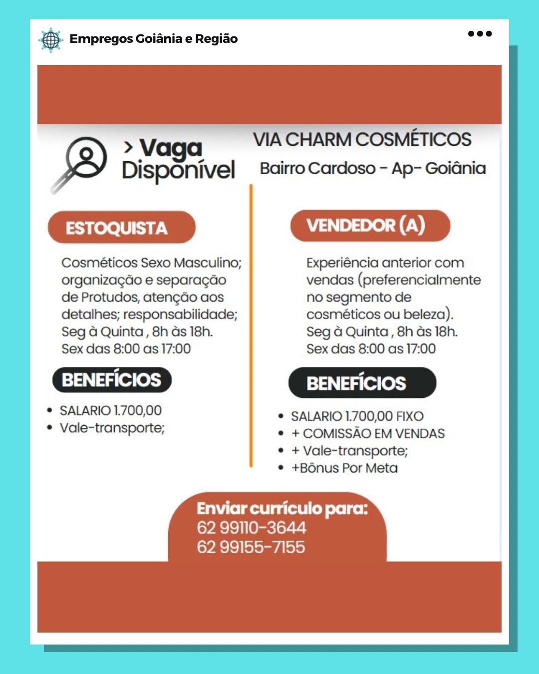 Base Empregos Goiania e Regiao

Vv VIA CHARM COSMETICOS
DispOnivel _ Bairro Cardoso - Ap- Goiénia

=m

Cosméticos Sexo Masculino; Experiéncia anterior com
organizagdo e separagao vendas (preferencialmente
de Protudos, atengdo aos no segmento de

detalhes; responsabilidade; cosméticos ou beleza).

Seg 4 Quinta, 8h ds 18h. Seg 4 Quinta, 8h ds 18h.
Sex das 8:00 as 17:00 Sex das 8:00 as 17:00

 BENEFICIOS ] BENEFICIOS

° SALARIO 1.700,00 * SALARIO 1.700,00 FIXO

° Vale-transporte; © +COMISSAO EM VENDAS
© +Vale-transporte;
® +B6nus Por Meta

Enviar curriculo para:
62 99110-3644
62 99155-7155 Bs Empregos Goiania e Regiao

 

> Vaga VIA CHARM COSMETICOS
Disponivel Bairro Cardoso - Ap- GoiGnia

|
|

 

 

Cosméticos Sexo Masculino; Experiéncia anterior com
organizagao e separagao vendas (preferencialmente |
de Protudos, aten¢do aos no segmento de
detalhes; responsabilidade; cosméticos ou beleza).
Seg 4 Quinta, 8h as 18h. Seg G Quinta , 8h as 18h.
Sex das 8:00 as 17:00 Sex das 8:00 as 17:00
Cae xD |
Sere Laka * SALARIO 1700,00 FIXO
* Vale-transporte; * + COMISSAO EM VENDAS

* +Vale-transporte; |
* +BOnus Por Meta

Enviar curriculo para:
62 99110-3644
62 99155-7155 Base Empregos Goiania e Regiado

>Vaga — VIACHARM COSMETICOS
DispOnivel Bairro Cardoso - Ap- Goiénia

=m

Cosméticos Sexo Masculino; Experiéncia anterior com
organizagdo e separagao vendas (preferencialmente
de Protudos, atengdo aos no segmento de

detalhes; responsabilidade; cosméticos ou beleza).

Seg 4 Quinta , 8h ds 18h. Seg 4 Quinta, 8h ds 18h.
Sex das 8:00 as 17:00 Sex das 8:00 as 17:00

t BENEFICIOS ] BENEFICIOS

® SALARIO 1.700,00 © SALARIO 1:700,00 FIXO

° Vale-transporte; © +COMISSAO EM VENDAS
e+ Vale-transporte;
¢ +B6nus Por Meta

Enviar curriculo para:
62 99110-3644
62 99155-7155 & Empregos Goiania e Regiao

VIA CHARM COSMETICOS
Disponivel Bairro Cardoso - Ap- Goidnia

mm

 

 

 

Cosméticos Sexo Masculino; Experiéncia anterior com
organizagdo e separagao vendas (preferencialmente
de Protudos, atengdo aos no segmento de
detalhes; responsabilidade; cosméticos ou beleza).
Seg 4 Quinta, 8h as 18h. Seg 4 Quinta, 8h ds 18h.
Sex das 8:00 as 17:00 Sex das 8:00 as 17:00

* SALARIO 1.700,00 © SALARIO 1700,00 FIXO

° Vale-transporte; ° +COMISSAO EM VENDAS

¢ + Vale-transporte;
¢ +Bénus Por Meta

Enviar curriculo para:
62 99110-3644
62 99155-7155 Bag Empregos Goiania e Regiao

>Vaga _ VACHARMCOSM
DispOnivel Bairro Cardoso - Ap- Goiénia

ESTOQUISTA VENDEDOR (A)

Cosméticos Sexo Masculino; Experiéncia anterior com
organizagdo e separagdo vendas (preferencialmente
de Protudos, atengdo aos no segmento de

detalhes; responsabilidade; cosméticos ou beleza).

Seg 4 Quinta , 8h ds 18h. Seg 4 Quinta , 8h ds 18h.
Sex das 8:00 as 17:00 Sex das 8:00 as 17:00

 BENEFICIOS ] BENEFICIOS

* SALARIO 1.700,00 * SALARIO1.700,00 FIXO

* Vale-transporte; * +COMISSAO EM VENDAS
* +Vale-transporte;
© +Bénus Por Meta

Enviar curriculo para:
62 99110-3644
62 99155-7155 & Empregos Goiania e Regiao

 

> Vaga VIA CHARM COSMETICOS
Disponivel Bairro Cardoso - Ap- GoiGnia

mm

 

 

Cosméticos Sexo Masculino; Experiéncia anterior com
organizagdo e separagao vendas (preferencialmente
de Protudos, atengdo aos no segmento de
detalhes; responsabilidade; cosméticos ou beleza).
Seg 4 Quinta, 8h as 18h. Seg a Quinta, 8h ds 18h.
Sex das 8:00 as 17:00 Sex das 8:00 as 17:00

* SALARIO1.700,00 * SALARIO 1700,00 FIXO

* Vale-transporte; * +COMISSAO EM VENDAS

¢ + Vale-transporte;
¢ +Bdnus Por Meta

aT eitetgl ey oeleed
62 99110-3644
62 99155-7155 & Empregos Goiania e Regiao

>V
Disponivel Bairro Cardoso - Ap- Goiénia

ESTOQUISTA

Cosméticos Sexo Masculino; Experiéncia anterior com
organizagdo e separagdo vendas (preferencialmente
de Protudos, atengdo aos no segmento de

detalhes; responsabilidade; cosméticos ou beleza).
Seg 4 Quinta, 8h ds 18h. Seg 4 Quinta , 8h ds 18h.
Sex das 8:00 as 17:00 Sex das 8:00 as 17:00

syn] aa(e ess) BENEFICIOS

* SALARIO1.700,00 © SALARIO 700,00 FIXO

* Vale-transporte; © +COMISSAO EM VENDAS
© +Vale-transporte;
© +B6nus Por Meta

Enviar curriculo para:
lo¥Ac}<} Ohare ler-c2!
62 99155-7155 & Empregos Goiania e Regiao

> Vag VIA CHARM COSMETICOS
® Disponivel Bairro Cardoso - Ap- Goidnia

 

 

 

 

Cosméticos Sexo Masculino; Experiéncia anterior com
organizagdao e separagao vendas (preferencialmente
de Protudos, aten¢do aos no segmento de
detalhes; responsabilidade; cosmeéticos ou beleza).
Seg a Quinta , 8h as 18h. Seg a Quinta, 8h as 18h.
Sex das 8:00 as 17:00 Sex das 8:00 as 17:00

* SALARIO 1.700,00 * SALARIO 1700,00 FIXO

* Vale-transporte; * +COMISSAO EM VENDAS

¢ + Vale-transporte;
¢ +Bonus Por Meta

Enviar curriculo para:
(oy Rs}°) | [Ops lor- 2.3
62 99155-7155 & Empregos Goiania e Regiao

> Vaga

Disponivel Bairro Cardoso - Ap- GoiGnia

Cosméticos Sexo Masculino; Experiéncia anterior com
organizagdo e separagdo vendas (preferencialmente
de Protudos, atengdo aos no segmento de

detalhes; responsabilidade; cosmiéticos ou beleza).
Seg 4 Quinta, 8h ds 18h. Seg 4 Quinta, 8h ds 18h.
Sex das 8:00 as 17:00 Sex das 8:00 as 17:00

[s13N] 4/09 (@)3} 314] 4(01(0)3}

* SALARIO1.700,00 © SALARIO 700,00 FIXO

* Vale-transporte; © +COMISSAO EM VENDAS
© +Vale-transporte;
¢ +Bénus Por Meta

Enviar curriculo para:
62 99110-3644
62 99155-7155 ® Empregos Goiania e Regiao

 

VIA CHARM COSMETICOS
Bairro Cardoso - Ap- Goidnia

|

Cosméticos Sexo Masculino; | Experiéncia anterior com
organizagao e separagao vendas (preferencialmente

  

 

de Protudos, atengao aos no segmento de
detalhes; responsabilidade; | cosméticos Ou beleza).
Seg a Quinta, 8h as 18h. | Seg 4 Quinta, 8h as 18h.
Sex das 8:00 as 17:00 | Sex das 8:00 as 17:00
rn |
—3> Cx
|
* SALARIO 1.700,00 | * SALARIO1.700,00 FIXO
* Vale-transporte; | © +COMISSAO EM VENDAS

| © + Vale-transporte;
* +BOnus Por Meta

eee tg tyes io
[o¥R}<) | [Orc] oy- 2)
62 99155-7155