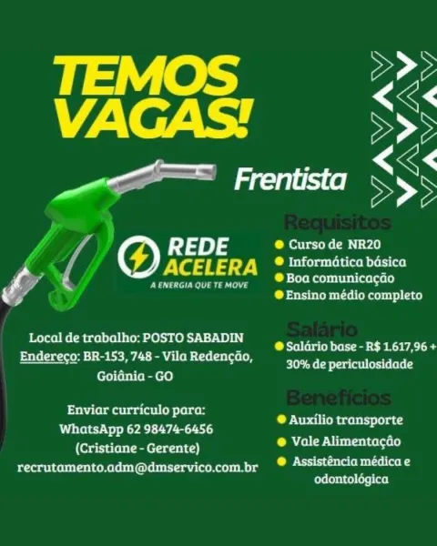 VF2\ oF 44 SS

ae LN

R 4 DE ® Curso de NR20

é ACELERA ° Informatica bdsica
P § a € A ENERGIA QUE TE MOVE baa SESE
4 ® Ensino médio completo

Local de trabalho: POSTO SABADIN
Endereco: BR-153, 748 - Vila Redencao,
Goidnia - GO

@ Salario base - R$ 1.617,96 +
leh eeCh era leet (ess (elele

 

Enviar curriculo para:
WhatsApp 62 98474-6456
(Cristiane - Gerente)
recrutamento.adm@dmservico.com.br

® Auxilio transporte

® Vale Alimentagdo

@ Assisténcia médica e
odontolégica A ENERGIA QUE TE MOVE

 

Local de trabalho: POSTO SABADIN
Endereco: BR-153, 748 - Vila Redencao,
Goidnia - GO

Enviar curriculo para:
WhatsApp 62 98474-6456
(Cristiane - Gerente)
recrutamento.adm@dmservico.com.br

@ Curso de NR20

® Informatica basica
® Boa comunicacgao
® Ensino médio completo

@ Saldrio base - R$ 1.617,96 +
elt Ms CB eray (oil erste lee (

® Auxilio transporte
® Vale Alimentacdo

®@ Assisténcia médica e
odontolégica VFA. e744 SS

amen SSS

f REDE C ettteh CBN ¥.

f ACELERA LM betiepuertolatwom eet ...