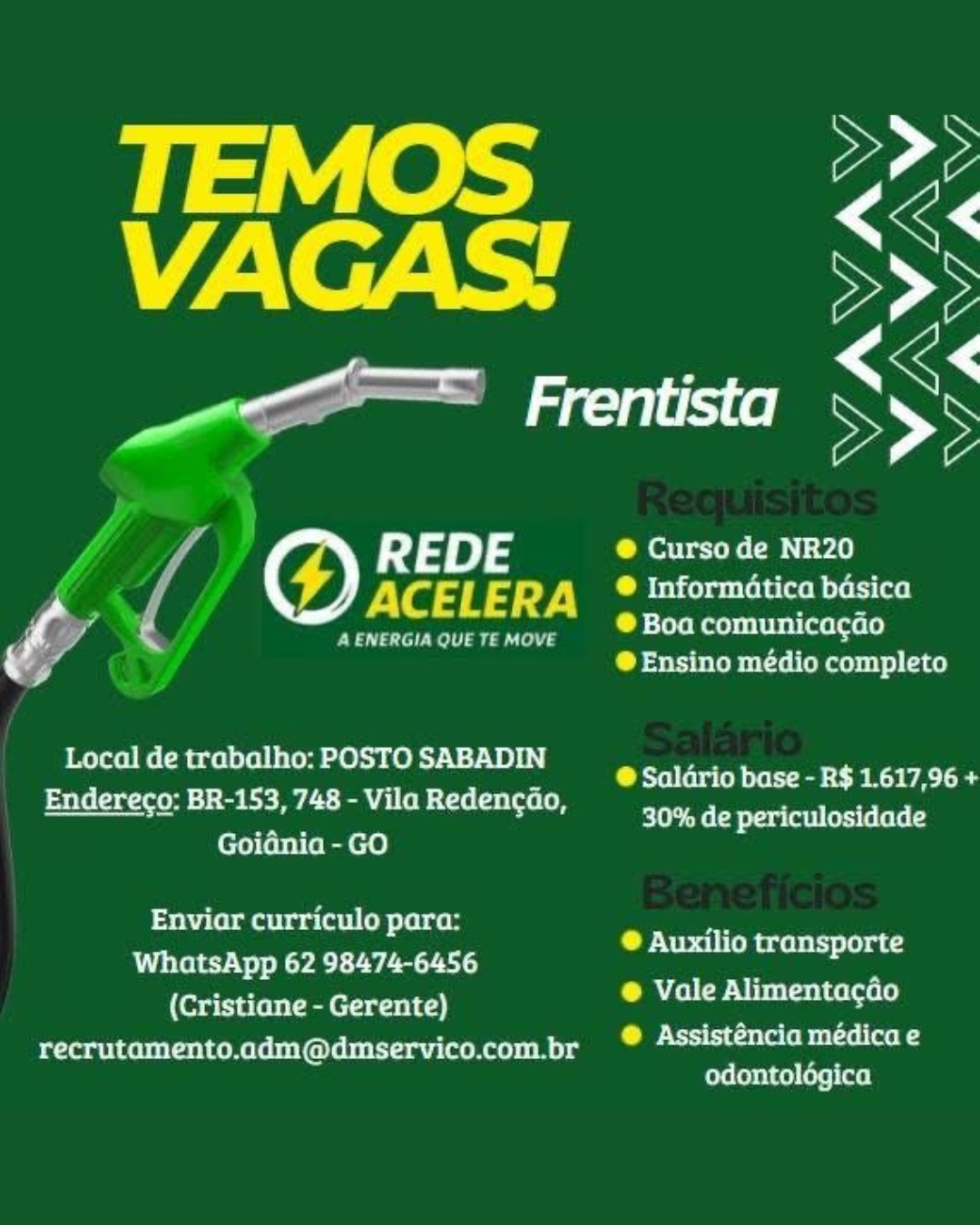 VF2\ oF 44 SS

ae LN

R 4 DE ® Curso de NR20

é ACELERA ° Informatica bdsica
P § a € A ENERGIA QUE TE MOVE baa SESE
4 ® Ensino médio completo

Local de trabalho: POSTO SABADIN
Endereco: BR-153, 748 - Vila Redencao,
Goidnia - GO

@ Salario base - R$ 1.617,96 +
leh eeCh era leet (ess (elele

 

Enviar curriculo para:
WhatsApp 62 98474-6456
(Cristiane - Gerente)
recrutamento.adm@dmservico.com.br

® Auxilio transporte

® Vale Alimentagdo

@ Assisténcia médica e
odontolégica A ENERGIA QUE TE MOVE

 

Local de trabalho: POSTO SABADIN
Endereco: BR-153, 748 - Vila Redencao,
Goidnia - GO

Enviar curriculo para:
WhatsApp 62 98474-6456
(Cristiane - Gerente)
recrutamento.adm@dmservico.com.br

@ Curso de NR20

® Informatica basica
® Boa comunicacgao
® Ensino médio completo

@ Saldrio base - R$ 1.617,96 +
elt Ms CB eray (oil erste lee (

® Auxilio transporte
® Vale Alimentacdo

®@ Assisténcia médica e
odontolégica VFA. e744 SS

amen SSS

f REDE C ettteh CBN ¥.

f ACELERA LM betiepuertolatwom eet (ac!
| Oa g A ENERGIA QUE TE MOVE betel meevestibel ietel eels
ra @ Ensino médio completo

Local de trabalho: POSTO SABADIN
Endereco: BR-153, 748 - Vila Redencao,
Goidnia - GO

@ Saldrio base - R$ 1.617,96 +
30% de periculosidade

Enviar curriculo para:
WhatsApp 62 98474-6456
(Cristiane - Gerente)
recrutamento.adm@dmservico.com.br

® Auxilio transporte

CMAtLol CPU bestsotceroeley

®@ Assisténcia médica e
odontolégica A ENERGIA QUE TE MOVE

 

Local de trabalho: POSTO SABADIN
Endereco: BR-153, 748 - Vila Redencao,
Goidnia - GO

Enviar curriculo para:
WhatsApp 62 98474-6456
(Cristiane - Gerente)
recrutamento.adm@dmservico.com.br

® Curso de NR20

® Informatica basica
® Boa comunicacao
® Ensino médio completo

@ Salario base - R$ 1.617,96 +
30% de periculosidade

® Auxilio transporte

@ Vale Alimentacdo

@ Assisténcia médica e
ereleeice)ueliael VF2\ e744 SS

ame SS

a

4 R J DE @ Curso de NR20
& , rf ACELERA  ® Informatica basica
ie

A ENERGIA QUE TE MOVE ® Boa comunicagao
® Ensino médio completo

Local de trabalho: POSTO SABADIN
Endereco: BR-153, 748 - Vila Redencao,
Goidnia - GO

@ Saldrio base - R$ 1.617,96 +
30% de periculosidade

 

Enviar curriculo para:
WhatsApp 62 98474-6456
(Cristiane - Gerente)
recrutamento.adm@dmservico.com.br

® Auxilio transporte

CALI CP Ni bestseicecoele)

Ce Ns tcelele preteen 4
odontoldégica (6) REDE
VYaqns'7.

A ENERGIA QUE TE MOVE

 

Local de trabalho: POSTO SABADIN
Endereco: BR-153, 748 - Vila Redencao,
Goidnia - GO

Enviar curriculo para:
WhatsApp 62 98474-6456
(Cristiane - Gerente)
recrutamento.adm@dmservico.com.br

@ Curso de NR20

® Informatica basica

® Boa comunica¢gao

® Ensino médio completo

SB tu tebe eet BA UA ee
30% de periculosidade

® Auxilio transporte
® Vale Alimentacdo

®@ Assisténcia médica e
odontolégica TEMOS Vey
VAGAS! a

a Frentista Sy's

REDE @ Curso de NR20
- i ACELERA  ® Informatica basica
var

® Boa comunicacdo
® Ensino médio completo

4 ENERGIA QUE TE MOVE

Local de trabalho: POSTO SABADIN
Endereco: BR-153, 748 - Vila Redencao,
Goidnia - GO

®@ Salario base - R$ 1.617,96 +
30% de periculosidade

 

Enviar curriculo para:
WhatsApp 62 98474-6456
(Cristiane - Gerente)
recrutamento.adm@dmservico.com.br

® Auxilio transporte

@ Vale Alimentacdo

Ce Nxt cau (elem eetxel aon
odontoldgica A ENERGIA QUE TE MOVE

 

Local de trabalho: POSTO SABADIN
Endereco: BR-153, 748 - Vila Redencao,
Goidnia - GO

Sistema liseli pelereey
WhatsApp 62 98474-6456
(Cristiane - Gerente)
recrutamento.adm@dmservico.com.br

@ Curso de NR20

® Informatica basica

SP ilereTmeiiltis (alae ls)

@ Ensino médio completo

@ Saldrio base - R$ 1.617,96 +
ele eB era fall (ors fs fete

® Auxilio transporte

Ce Ui lantcetaele)

@ Assisténcia médica e
odontolégica Local de trabalho: POSTO SABADIN
Endereco: BR-153, 748 - Vila Redencao,
Goiania - GO

 

Enviar curriculo para:
WhatsApp 62 98474-6456
(Cristiane - Gerente)
recrutamento.adm@dmservico.com.br

 

@ Curso de NR20

® Informatica basica
® Boa comunicacao

® Ensino medio completo

® Salario base - R$ 1.617,96 +
30% de periculosidade

® Auxilio transporte

® Vale Alimentacdo

Cae Nts tiacsevelem sotxentaen
odontologica | Peas 7. s ane em

PVs dt aad bP ileeMaeiiiiie (alae ls)
@Ensino médio completo

  

eed

Local de trabalho: POSTO SABADIN

@ Saldrio base - R$ 1.617,96
Endereco: BR-153, 748 - Vila Redencdo, = a i.

30% de periculosidade
Goidnia - GO
Enviar curriculo para: 7
e
Pita Ly a) Auxilio transporte

(Coarse sic) CT tat

recrutamento.adm@dmservico.com.br CO stitute pret sel (ar eg
ere Costca eel ay