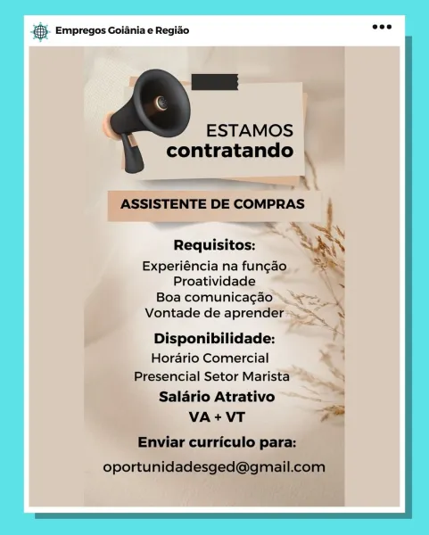 BS. Empregos Goiania e Regiao

ESTAMOS |
contratando

ey, A \
ASSISTENTE DE COMPRAS
—~«.
Requisitos:

Experiéncia na fungao
Proatividade

 

  
  

Boa comunica¢gado \ “~=s
Vontade de aprender-
Pp

i~ Disponibilidade: f
Horario Comercial * }
Presencial Setor Marista “). “4S
ee . “yy

Salario Atrativo =

VA+VT =

Enviar curriculo para: 5. Empregos Goiania e Regiao _—

. ESTAMOS
contratando |

— a
:

ASSISTENTE DE COMPRAS ‘

Requisitos: San

Experiéncia na fun¢ao Se.

Proatividade a

Boa comunicagao >

Vontade de aprender ™=_
Disponibilidade:

Horario Comercial
Presencial Setor Marista

Salario Atrativo
VA + VT y-.!

Enviar curriculo para:

oportunidadesged@gmail.com gS. Empregos Goiania e Regiao

ESTAMOS |
contratando
eS, A ‘

ASSISTENTE DE COMPRAS
x:
Requisitos:

Experiéncia na fungao
Proatividade
Boa comunicag¢ao » ae
Vontade de aprender> Ser

 

   

Disponibilidade: =
Horario Comercial * ’
Presencial Setor Marista “SS
nile ; SS
Salario Atrativo =

VA+VT a

Enviar curriculo para:
...
