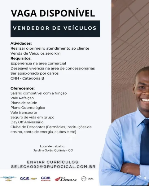VAGA DISPONIVEL

VENDEDOR DE VEICULOS

 

Atividades:

Realizar o primeiro atendimento ao cliente
Venda de Veiculos zero km

Requisitos:

Experiéncia na area comercial

Desejavel vivéncia na area de concessionarias
Ser apaixonado por carros

CNH - Categoria B

Oferecemos:

Salario compativel com a fun¢ao

Vale Refeicao

Plano de saude

Plano Odontoldégico

Vale transporte

Seguro de vida em grupo

Day Off Aniversario

Clube de Descontos (Farmacias, instituigé6es de
ensino, conta de energia, clubes e etc)

Local de trabalho:
Jardim Goias, Goiania - GO

ENVIAR CURRICULOS:
SELECAO02@GRUPOCICAL.COM.BR

_semere— con Ven
ono CICAL =e CICML ATS. ean © cicat VAGA DISPONIVEL

VENDEDOR DE VEICULOS

 

Atividades:

Realizar o primeiro atendimento ao cliente
Venda de Veiculos zero km

Requisitos:

Experiéncia na area comercial

Desejavel vivéncia na area de concessionarias
Ser apaixonado por carros

CNH - Categoria B

Oferecemos:

Salario compativel com a fun¢ao

Vale Refeicao

Plano de saude

...