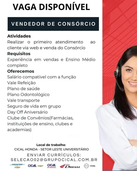 VAGA DISPONIVEL

VENDEDOR DE CONSORCIO

Atividades

Realizar o primeiro atendimento ao
cliente via web e venda do Consércio
Requisitos

Experiéncia em vendas e Ensino Médio
completo

Oferecemos

Salario compativel com a fun¢ao

Vale Refei¢ao

Plano de saude

Plano Odontoldgico

Vale transporte

Seguro de vida em grupo

Day Off Aniversario

Clube de Convénios(Farmacias,
instituig6es de ensino, clubes e
academias) ‘

 

Local de trabalho:
CICAL HONDA - SETOR LESTE UNIVERSITARIO

ENVIAR CURRICULOS:
SELECAO02@GRUPOCICAL.COM.BR

_Semere— lan
ae CICAL =a- CICAL ays font creat VAGA DISPONIVEL

VENDEDOR DE CONSORCIO

Atividades

Realizar o primeiro atendimento ao
cliente via web e venda do Consércio
Requisitos

Experiéncia em vendas e Ensino Médio
completo

Oferecemos

Salario compativel com a fun¢ao

Vale Refeicao

Plano de saude

Plano Odontoldgico

Vale transporte

Seguro de vida em grupo

Day Off Aniversario

Clube de Convénios(Farmacias,
instituigdes de ensino, clubes e
academias)

 

...