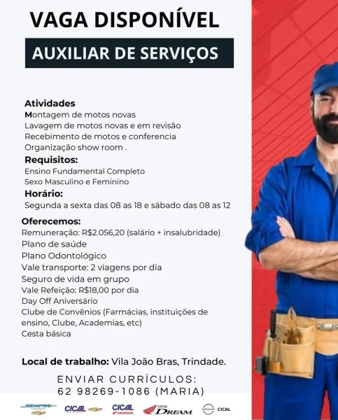 VAGA DISPONIVEL

AUXILIAR DE SERVICOS

Atividades

Montagem de motos novas

Lavagem de motos novas e em revisao
Recebimento de motos e conferencia

Organizagao show room .

Requisitos:

Ensino Fundamental Completo

Sexo Masculino e Feminino

Horario:

Segunda a sexta das 08 as 18 e sabado das 08 as 12

Oferecemos:

Remuneragao: R$2.056,20 (salario + insalubridade)
Plano de saude

Plano Odontoldgico

Vale transporte: 2 viagens por dia

Seguro de vida em grupo

Vale Refeicdo: R$18,00 por dia

Day Off Aniversario

Clube de Convénios (Farmacias, instituigdes de
ensino, Clube, Academias, etc)

Cesta basica

Local de trabalho: Vila Jodo Bras, Trindade.

ENVIAR CURRICULOS:
62 98269-1086 (MARIA)

orcas Ls
UST Cea OC FS peam S VAGA DISPONIVEL

AUXILIAR DE SERVICO

Atividades

Montagem de motos novas

Lavagem de motos novas e em revisao
Recebimento de motos e conferencia

Organiza¢cao show room .

Requisitos:

Ensino Fundamental Completo

Sexo Masculino e Feminino

Horario:

Segunda a sexta d...
