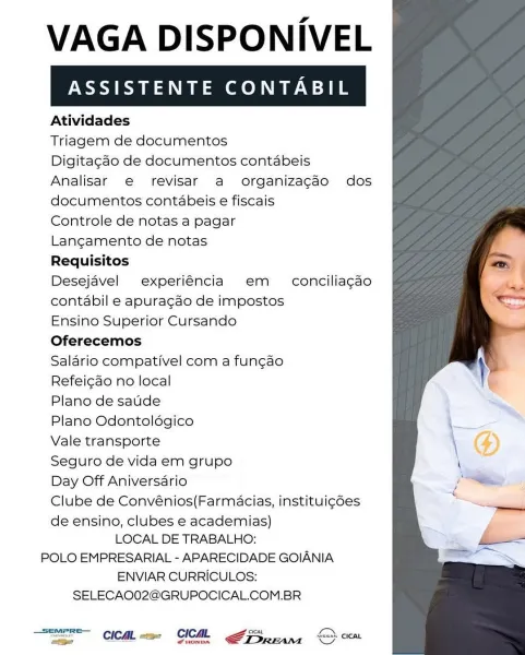 VAGA DISPONIVEL

ASSISTENTE CONTABIL

Atividades

Triagem de documentos

Digitagdo de documentos contabeis
Analisar e revisar a organizacado dos
documentos contabeis e fiscais

Controle de notas a pagar

Langamento de notas

Requisitos

Desejavel experiéncia em  conciliagdo
contabil e apuracao de impostos

Ensino Superior Cursando

Oferecemos

Salario compativel com a fungao

Refeicdo no local

Plano de sadde

Plano Odontoldégico

Vale transporte

Seguro de vida em grupo

Day Off Aniversario

Clube de Convénios(Farmacias, instituicdes

de ensino, clubes e academias)
LOCAL DE TRABALHO:
POLO EMPRESARIAL - APARECIDADE GOIANIA
ENVIAR CURRICULOS:

SELECAO02@GRUPOCICAL.COM.BR

 

Ee CICML =m CMR ATS rans SY cca VAGA DISPONIVEL

ASSISTENTE CONTABIL

Atividades

Triagem de documentos

Digitagcdo de documentos contabeis
Analisar e revisar a organizacdo dos
documentos contabeis e fiscais

Controle de notas a pagar

Langamento de notas

Requisitos

Desejavel experiéncia em  conciliagdo
contabi...