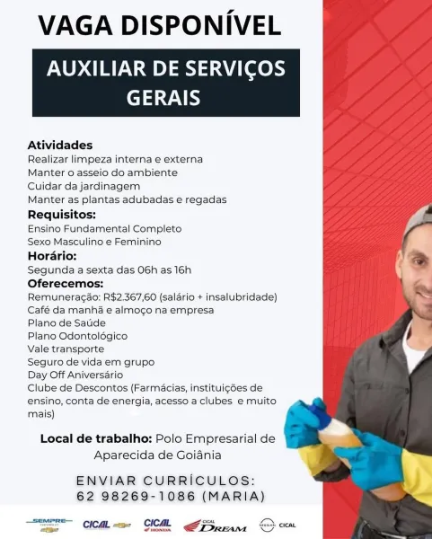 VAGA DISPONIVEL
AUXILIAR DE SERVICOS

GERAIS

 

Atividades

Realizar limpeza interna e externa

Manter o asseio do ambiente

Cuidar da jardinagem

Manter as plantas adubadas e regadas
Requisitos:

Ensino Fundamental Completo

Sexo Masculino e Feminino

Horario:

Segunda a sexta das 06h as 16h
Oferecemos:

Remuneragao: R$2.367,60 (salario + insalubridade)
Café da manha e almogo na empresa

Plano de Satide

Plano Odontoldégico

Vale transporte

Seguro de vida em grupo

Day Off Aniversario

Clube de Descontos (Farmacias, instituigdes de
ensino, conta de energia, acesso a clubes e muito
mais)

Local de trabalho: Polo Empresarial de
Aparecida de Goiania

ENVIAR CURRICULOS:
62 98269-1086 (MARIA)

 

feo HONDA VAGA DISPONIVEL
AUXILIAR DE SERVICOS

GERAIS

 

Atividades

Realizar limpeza interna e externa

Manter o asseio do ambiente

Cuidar da jardinagem

Manter as plantas adubadas e regadas
Requisitos:

Ensino Fundamental Completo

Sexo Masculino e Feminino

Horario:

Segunda a sexta das...