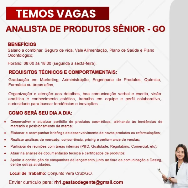 ea ZANE

ANALISTA DE PRODUTOS SENIOR - GO

BENEFICIOS

Salario a combinar, Seguro de vida, Vale Alimentacao, Plano de Saude e Plano
Odontolégico;

Horario: 08:00 as 18:00 (segunda a sexta-feira).

REQUISITOS TECNICOS E COMPORTAMENTAIS:

Graduagao em Marketing, Administragao, Engenharia de Produtos, Quimica,
Farmacia ou areas afins;

Organizacao e atencao aos detalhes, boa comunicacao verbal e escrita, visao
analitica e conhecimento estético, trabalho em equipe e perfil colaborativo,
curiosidade para buscar tendéncias e inovacées.

COMO SERA SEU DIAA DIA:

e Desenvolver e atualizar portfolio de produtos cosméticos, alinhando as tendéncias de
mercado e posicionamento da marca;

e Elaborar e acompanhar briefings de desenvolvimento de novos produtos ou reformulagées;
e Realizar analises de mercado, concorréncia, pricing e performance de vendas;

e Participar de reuni6es com areas internas (P&D, Qualidade, Regulatorio, Comercial, etc);

e Atuar na andalise de documentacao técnica e certi...