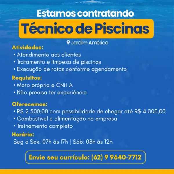 ee

Estamos contratando

9 Jardim América
PNM ket: (son

* Atendimento aos clientes
* Tratamento e limpeza de piscinas
* Execugdo de rotas conforme agendamento

<ete WIE foto
* Moto propria e CNH A
* N&o precisa ter experiéncia

Oferecemos:

* R$ 2.500,00 com possibilidade de chegar até R$ 4.000,00
* Combustivel e alimentagdo na empresa

* Treinamento completo

Horario:

Seg a Sex: 07h as 17h | Sab: 08h as 12h

 

cx seu curriculo: (62) 9 Tree erie

——= Estamos contratando

Técnico de Piscinas

9 Jardim América
PN ite (el: etoH

* Atendimento aos clientes

* Tratamento e limpeza de piscinas

* Execugdo de rotas conforme agendamento
Requisitos:

* Moto propria e CNH A

* Ndo precisa ter experiéncia

fo Terni elH

* R$ 2.500,00 com possibilidade de chegar até R$ 4.000,00
* Combustivel e alimentag&o na empresa

* Treinamento completo

Colcol ted

Seg a Sex: 07h as 17h | Sab: 08h ds 12h

 

Gs Pera Tey eee

Estamos contratando

9 Jardim América
DXi te fete (oH

+ Atendimento aos cliente...