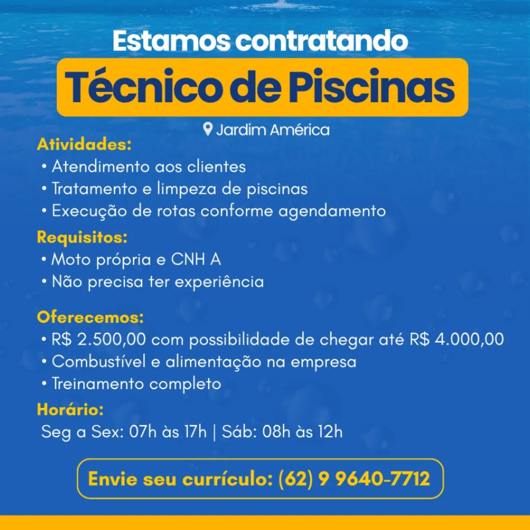 ee

Estamos contratando

9 Jardim América
PNM ket: (son

* Atendimento aos clientes
* Tratamento e limpeza de piscinas
* Execugdo de rotas conforme agendamento

<ete WIE foto
* Moto propria e CNH A
* N&o precisa ter experiéncia

Oferecemos:

* R$ 2.500,00 com possibilidade de chegar até R$ 4.000,00
* Combustivel e alimentagdo na empresa

* Treinamento completo

Horario:

Seg a Sex: 07h as 17h | Sab: 08h as 12h

 

cx seu curriculo: (62) 9 Tree erie

——= Estamos contratando

Técnico de Piscinas

9 Jardim América
PN ite (el: etoH

* Atendimento aos clientes

* Tratamento e limpeza de piscinas

* Execugdo de rotas conforme agendamento
Requisitos:

* Moto propria e CNH A

* Ndo precisa ter experiéncia

fo Terni elH

* R$ 2.500,00 com possibilidade de chegar até R$ 4.000,00
* Combustivel e alimentag&o na empresa

* Treinamento completo

Colcol ted

Seg a Sex: 07h as 17h | Sab: 08h ds 12h

 

Gs Pera Tey eee

Estamos contratando

9 Jardim América
DXi te fete (oH

+ Atendimento aos clientes
* Tratamento e limpeza de piscinas
+ Execugdo de rotas conforme agendamento

Requisitos:
* Moto propria e CNH A
* N&o precisa ter experiéncia

Oferecemos:

* R$ 2.500,00 com possibilidade de chegar até R$ 4.000,00
* Combustivel e alimentagGo na empresa

* Treinamento completo

Horario:

Seg a Sex: 07h as 17h | Sab: 08h as 12h

 

Cs seu curriculo: (62) 9 yee ieee

Estamos contratando

Técnico de Piscinas

9 Jardim América
Atividades:

* Atendimento aos clientes
* Tratamento e limpeza de piscinas
* Execugdo de rotas conforme agendamento

Requisitos:
* Moto propria e CNH A
* Ndo precisa ter experiéncia

fo) Tete titre

* R$ 2.500,00 com possibilidade de chegar até R$ 4.000,00
* Combustivel e alimentag&o na empresa

* Treinamento completo

Cele La leds

Seg a Sex: 07h as 17h | Sab: 08h ds 12h

 

Gs Perr TTD ee

Estamos contratando

9 Jardim América
Atividades:

* Atendimento aos clientes
* Tratamento e limpeza de piscinas
* Execugdo de rotas conforme agendamento

Requisitos:
* Moto propria e CNHA
+ Nao precisa ter experiéncia

Oferecemos:

* R$ 2.500,00 com possibilidade de chegar até R$ 4.000,00
* Combustivel e alimentagdo na empresa

* Treinamento completo

Horario:

Seg a Sex: 07h as 17h | Sab: 08h as 12h

 

Gxt seu curriculo: (62) 9 Tree eee

= Estamos contratando

Técnico de Piscinas

9 Jardim América
PN Tt: (ol: (oH

* Atendimento aos clientes

* Tratamento e limpeza de piscinas

* ExecugGo de rotas conforme agendamento
Requisitos:

* Moto propria e CNH A

* Ndo precisa ter experiéncia

fe) TT tet TlH

* R$ 2.500,00 com possibilidade de chegar até R$ 4.000,00
* Combustivel e alimentag&o na empresa

* Treinamento completo

Cele La todd

Seg a Sex: 07h as 17h | Sab: 08h ds 12h

 

Gs pL Trey Estamos contratando

9 Jardim América

* Atendimento aos clientes
+ Tratamento e limpeza de piscinas
* Execugdo de rotas conforme agendamento

* Moto propria e CNH A
+ Ndo precisa ter experiéncia

* R$ 2.500,00 com possibilidade de chegar até R$ 4.000,00
* Combustivel e alimentagdo na empresa
* Treinamento completo

Seg a Sex: 07h as 17h | Sab: 08h as 12h i

~ _ Estamos contratando

Técnico de Piscinas

9 Jardim América
Atividades:

* Atendimento aos clientes

* Tratamento e limpeza de piscinas

* ExecugGo de rotas conforme agendamento
Requisitos:

* Moto propria e CNHA

* Ndo precisa ter experiéncia

Oferecemos:

* R$ 2.500,00 com possibilidade de chegar até R$ 4.000,00
* Combustivel e alimentag&o na empresa

* Treinamento completo

a CelceLa ted

Seg a Sex: 07h as 17h | Sab: 08h ds 12h

 

Gs rT T Trey Estamos contratando

9 Jardim América

+ Atendimento aos clientes
+ Tratamento e limpeza de piscinas
* Execugdo de rotas conforme agendamento

* Moto propria e CNH A
* Ndo precisa ter experiéncia

* R$ 2.500,00 com possibilidade de chegar ate R$ 4.000,00
* Combustivel e alimentagao na empresa
+ Treinamento completo

Seg a Sex: 07h as 17h | Sab: 08h as 12h 2 pee

~~ Estamos contratando

9 Jardim América
Atividades:

+ Atendimento aos clientes

* Tratamento e limpeza de piscinas

* Execugdo de rotas conforme agendamento
Requisitos:

* Moto prépria e CNH A

* Ndo precisa ter experiéncia

Oferecemos:

* R$ 2.500,00 com possibilidade de chegar até R$ 4.000,00
* Combustivel e alimentag&o na empresa

* Treinamento completo

Cella lo

Seg a Sex: 07h as 17h | Sab: 08h ds 12h

 

Gs rr Tey