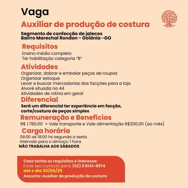 Vaga

Auxiliar de produgao de costura

Segmento de confec¢do de jalecos
Bairro Marechal Rondon - Goidnia -GO

 

Requisitos
Ensino médio completo
Ter habilitagdo categoria “B”

Atividades

Organizar, dobrar e embalar pegas de roupas
Organizar estoque

Levar e buscar mercadorias das facgées para a loja
Alvoré situada na 44

Atividades de rotina em geral

Diferencial

Sera um diferencial ter experiéncia em facgdo,
corte/costura de pecas simples

Remuneragd@o e Beneficios
R$ 1.780,00 + Vale transporte e Vale alimentagdo R$200,00 (ao més)

Carga horGria
08:00 as 18:00 hs segunda a sexta

Intervalo para o almogo: 1 hora
NAO TRABALHA AOS SABADOS

Caso tenha os requisitos e interesse:
Envie seu curticulo para: (62) 9 8141-8974

ole RoRe Co RLY) (11) p43
Assunto: Auxiliar de produ¢Go de costura Vaga ai,
Auxiliar de produgdo de costura Ne

Segmento de confec¢ao de jalecos
Bairro Marechal Rondon - Goidnia -GO

Requisitos
Ensino médio completo
Ter habilitagao categoria “B”

Atividades

Organiz...