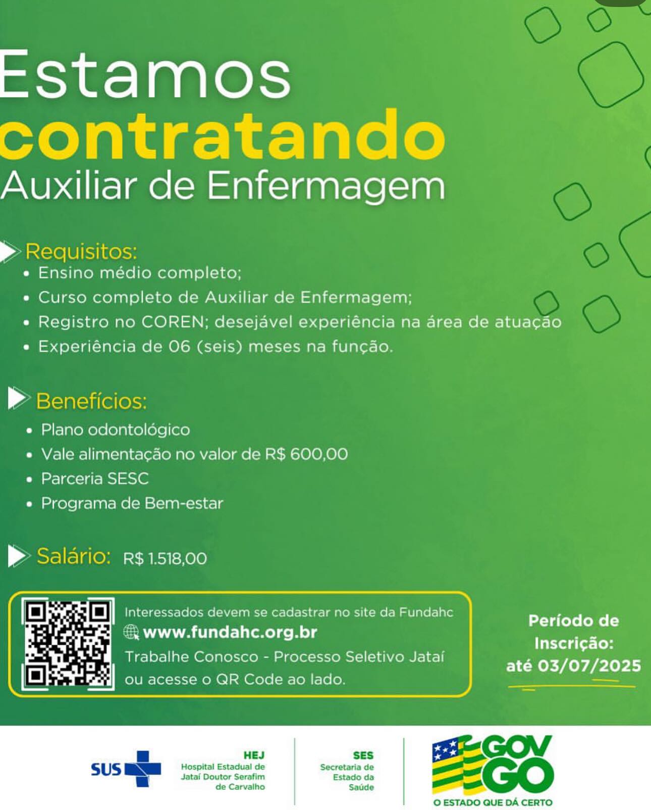 EStamos
contratando

Auxiliar de Enfermagem

> Requisitos:
e Ensino médio completo;

e Curso completo de Auxiliar de Enfermagem;
e Registro no COREN; desejavel experiéncia na area de atuacao
« Experiéncia de 06 (seis) meses na funcado.

» Beneficios:
e Plano odontoldgico
« Vale alimenta¢ao no valor de R$ 600,00
e Parceria SESC
e« Programa de Bem-estar

| ABE elsleMe CRIT Kee

 

Periodo de
Inscri¢ao:
até 03/07/2025

£{ www.fundahc.org.br

Trabalhe Conosco - Processo Seletivo Jatai

 

HEJ SES

Hospital Estadual de Secretaria de
Jatai Doutor Serafim Estado da
de Carvalho Satde

O ESTADO QUE DA CERTO EStamos
contratando

Auxiliar de Enfermagem

> Requisitos:
e Ensino médio completo;

« Curso completo de Auxiliar de Enfermagem;
e Registro no COREN; desejavel experiéncia na area de atuacao
e« Experiéncia de 06 (seis) meses na funcao.

> Beneficios:
e Plano odontoldgico
« Vale alimentacao no valor de R$ 600,00
« Parceria SESC
e« Programa de Bem-estar

> Salario: R$1518,00

 

Periodo de
€ www.fundahc.org.br ge

Inscri¢ao:
Trabalhe Conosco - Processo Seletivo Jatai

até 03/07/2025

 

SES

Hospital Estadual de Secretaria de
Jatai Doutor Serafim Estado da
de Carvalho Saude

 

O ESTADO QUE DA CERTO EStamos
contratando

Auxiliar de Enfermagem

nee Snes

e Ensino médio completo;

e Curso completo de Auxiliar de Enfermagem;

« Registro no COREN; desejavel experiéncia na area de atuacao
e Experiéncia de 06 (seis) meses na funcao.

P Beneficios:

e Plano odontoldgico

e Vale alimenta¢cao no valor de R$ 600,00
e Parceria SESC

e Programa de Bem-estar

| ABS elsleMe CREST =K00

ee

 

rs rg Interessados devem se cadastrar no site da Fundahc
& www.fundahc.org.br

Trabalhe Conosco - Processo Seletivo Jatai

        

Periodo de
Inscrig¢ao:

até 03/07/2025
ou acesse 0 QR Code ao lado. —

HEJ SES

Hospital Estadual de Secretaria de
Jatai Doutor Serafim Estado da
de Carvalho Saude

 

O ESTADO QUE DA CERTO EStamos
contratando

Auxiliar de Enfermagem

> Requisitos:
e Ensino médio completo;

« Curso completo de Auxiliar de Enfermagem;
e Registro no COREN; desejavel experiéncia na area de atuacao
e Experiéncia de 06 (seis) meses na func¢do.

» Beneficios:
e Plano odontoldégico
e Vale alimentacao no valor de R$ 600,00
e Parceria SESC
e Programa de Bem-estar

> Salario: r$¢1518,00

 

Periodo de
€ www.fundahc.org.br we

Inscri¢ao:
Trabalhe Conosco - Processo Seletivo Jatai

até 03/07/2025

 

SES

Hospital Estadual de Secretaria de
Jatai Doutor Serafim Estado da
de Carvalho Saude

 

© ESTADO QUE DA CERTO EStamos
contratando

Auxiliar de Enfermagem

> Requisitos:
« Ensino médio completo;

« Curso completo de Auxiliar de Enfermagem;
e Registro no COREN; desejavel experiéncia na area de atuacao
« Experiéncia de O06 (seis) meses na funcdo.

P Beneficios:

e Plano odontoldgico

e Vale alimentacao no valor de R$ 600,00
e Parceria SESC

e Programa de Bem-estar

| ABS elslOM CRIT KOLO

 

Periodo de
Inscri¢ao:
até 03/07/2025

 

 

Jatai Doutor Serafim Estado da
de Carvalho Satde

Hes ses GOV
Hospital Estadual de Secretaria de ==
_

 

O ESTADO QUE DA CERTO EStamos
contratando

Auxiliar de Enfermagem

> Requisitos:

e Ensino médio completo;

« Curso completo de Auxiliar de Enfermagem;

e Registro no COREN; desejavel experiéncia na area de atuacao
e Experiéncia de 06 (seis) meses na funcao.

» Beneficios:
e Plano odontoldégico
e Vale alimentacao no valor de R$ 600,00
e Parceria SESC
e Programa de Bem-estar

> Salario: R$1518,00

 

Periodo de
Inscri¢ao:
até 03/07/2025

 

SES

Hospital Estadual de Secretaria de
Jatai Doutor Serafim Estado da
de Carvalho Saude

 

O ESTADO QUE DA CERTO NUea ee Serene

° Ensino medio completo;

« Curso completo de Auxiliar de Enfermagem;

e Registro no COREN; desejavel experiéncia na area de atuacao
e Experiéncia de 06 (seis) meses na funcao

e Plano odontoldgico

e Vale alimenta¢ao no valor de R$ 600,00
e Parceria SESC

e Programa de Bem-estar

| ese ese -CRRT=K00)

 

no site da Fundahc

 

Periodo de
Inscri¢ao:
} até 03/07/2025

‘, www.fundahc.org. 9 br

Trabalhe Conosco - Processo Seletivo Jatai EFStamos
contratando

Auxiliar de Enfermagem

Antero Ulsiinesss

e Ensino médio completo;

e Curso completo de Auxiliar de Enfermagem;

e Registro no COREN; desejavel experiéncia na area de atuacao
e Experiéncia de 06 (seis) meses na fun¢cao.

> Beneficios:
e Plano odontoldgico
e Vale alimentacao no valor de R$ 600,00
e Parceria SESC
e Programa de Bem-estar

> Saldrio: R¢1518,00

Periodo de
& www.fundahc.org.br
Inscri¢gao:
Trabalhe Conosco - Processo Seletivo Jatai

até 03/07/2025

 

HEJ SES

Hospital Estadual de Secretaria de
Jatai Doutor Serafim Estado da
de Carvalho Saude

 

© ESTADO QUE DA CERTO EStamos

Auxiliar de Enfermagem

4

* Ensino médio completo:
« Curso completo de Auxiliar de Enfermagem;

» Registro no COREN,; desejave

 

| experiéncia na area de atuacao

   

e Experiéncia de 06 (seis) meses na fun¢cao

ad

e Plano odantologico

 

e Vale alimentacao no valor de R$
Care!

e Programa de Bem-estat

atcee aoe

 

4 R$ 1.518,00

cr ecrecrs 16 [Or@l: i cadastrar n te da Fundat

: : Periodo de
« Www.fundahc.org.br

Inscri¢ao:
até 03/07/2025

Trabalhe Cor

    

-Egrd] Ou acesse o QR Cc

 

 

O ESTADO QUE DA CERTO EStamos é
contratando *

Auxiliar de Enfermagem

 

> Requisitos:
e Ensino médio completo;
e Curso completo de Auxiliar de Enfermagem;
e Registro no COREN; desejavel experiéncia na area de atuacao

e Experiéncia de O6 (seis) meses na fun¢cao.

> Beneficios:
e Plano odontoldgico
e Vale alimenta¢ao no valor de R$ 600,00
e Parceria SESC
e Programa de Bem-estar

> Salario: r$1518,00

Es a] Interessados devem se cadastrar no site da Fundahc

@ www.fundahc.org.br CCI)
balhe C Pp Sel rm Inscri¢do:
Trabalhe Conosco - Processo Seletivo Jatai Pee err

 

HEJ SES

Hospital Estadual de Secretaria de

Jatai Doutor Serafim Estado da
de Carvalho Saude

 

O ESTADO QUE DA CERTO
