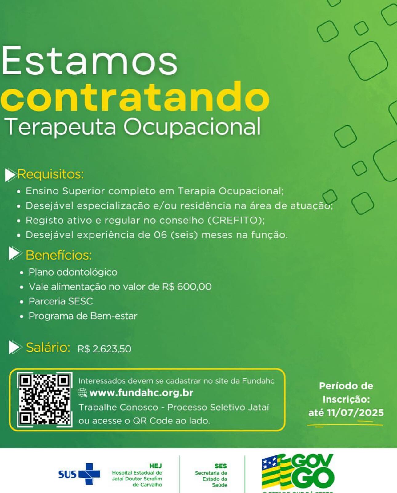 Estamos
contratando

Terapeuta Ocupacional

p Requisitos:
e Ensino Superior completo em Terapia Ocupacional;
* Desejavel especializag¢ao e/ou residéncia na area de atuacao;
e Registo ativo e regular no conselho (CREFITO);
e Desejavel experiéncia de 06 (seis) meses na funcao.

> Beneficios:

e Plano odontologico

e Vale alimentacdo no valor de R$ 600,00
e Parceria SESC

e« Programa de Bem-estar

P Salario: R$ 2.62350

 

Periodo de
Inscri¢ao:
até 11/07/2025

& www.fundahc.org.br
Trabalhe Conosco - Processo Seletivo Jatai

 

 

Hospital Estadual de
Jatai Doutor Serafim
de Carvalho Estamos
contratando

Terapeuta Ocupacional

pRequisitos:
e Ensino Superior completo em Terapia Ocupacional;
» Desejavel especializagao e/ou residéncia na area de atuacau;
« Registo ativo e regular no conselho (CREFITO);
e Desejavel experiéncia de 06 (seis) meses na funcao.

> Beneficios:
e Plano odontoldogico
e Vale alimentacao no valor de R$ 600,00
e Parceria SESC
e Programa de Bem-estar

> Salario: R$ 2.623,50

 

Periodo de
Inscri¢gao:
até 11/07/2025

& www.fundahc.org.br
Trabalhe Conosco - Processo Seletivo Jatai

    

 

Jatai Doutor Serafim
de Carvalho

Estado da
Sadde

 

Hospital Estadual de Secretaria de Estamos
contratando

Terapeuta Ocupacional

p Reduisitos:
e Ensino Superior completo em Terapia Ocupacional;
» Desejavel especializagao e/ou residéncia na area de atuacgau;
e Registo ativo e regular no conselho (CREFITO);
e Desejavel experiéncia de 06 (seis) meses na fun¢ao.

» Beneficios:
e Plano odontoldogico
e Vale alimentacao no valor de R$ 600,00
e Parceria SESC
e Programa de Bem-estar

> Salario: R$ 2.623,50

 

Periodo de
Inscri¢ao:
até 11/07/2025

 

 

Hospital Estadual de
Jatai Doutor Serafim
de Carvalho Estamos
contratando

Terapeuta Ocupacional

Pp Requisitos:
e Ensino Superior completo em Terapia Ocupacional;
» Desejavel especializagao e/ou residéncia na area de atuacgaou;
e Registo ativo e regular no conselho (CREFITO);
e Desejavel experiéncia de 06 (seis) meses na fun¢ao.

» Beneficios:
e Plano odontoldgico
e Vale alimentacao no valor de R$ 600,00
e Parceria SESC
e Programa de Bem-estar

> Salario: R$ 2.623,50

 

 
  
 

Periodo de
Inscri¢ao:
até 11/07/2025

& www.fundahc.org.br
Trabalhe Conosco - Processo Seletivo Jatai

 

 

SES
Hospital Estadual de Secretaria de

Jatai Doutor Serafim
de Carvalho

Estado da
Saude Estamos
contratando

Terapeuta Ocupacional

pRequisitos:
e Ensino Superior completo em Terapia Ocupacional;
» Desejavel especializagao e/ou residéncia na area de atuacao;
e Registo ativo e regular no conselho (CREFITO);
e Desejavel experiéncia de 06 (seis) meses na funcao.

> Beneficios:

e Plano odontoldogico

e Vale alimentacdo no valor de R$ 600,00
e Parceria SESC

e Programa de Bem-estar

P Saldrio: R$ 2.62350

 

4 ree | | Interessados devem se cadastrar no site da Fundahc
A oF & www.fundahc.org.br
Ch Trabalhe Conosco - Processo Seletivo Jatai
iE
oe LP ou acesse 0 QR Code ao lado.

Periodo de
Inscri¢ao:
até 11/07/2025

  

 

Hospital Estadual de Secretaria de
Jatai Doutor Serafim Estado da
de Carvalho Saude Estamos
contratando

Terapeuta Ocupacional

Pp Requisitos:
e Ensino Superior completo em Terapia Ocupacional;
» Desejavel especializagao e/ou residéncia na area de atuagao;
e Registo ativo e regular no conselho (CREFITO);
e Desejavel experiéncia de 06 (seis) meses na fun¢ao.

» Beneficios:
e Plano odontoldogico
e Vale alimentacao no valor de R$ 600,00
e Parceria SESC
e Programa de Bem-estar

> Saldrio: R$ 2.62350

 

Periodo de
Inscri¢ao:
até 11/07/2025

€& www.fundahc.org.br
Trabalhe Conosco - Processo Seletivo Jatai

    

 

Jatai Doutor Serafim
de Carvalho

Estado da
Saude

 

Hospital Estadual de Secretaria de Terapeuta Ocupacional

| ane Te
e Ensino Superior completo em Terapia Ocupacional:;
e Desejavel especializacao e/ou residéncia na area de atuacaou;
e Registo ativo e regular no conselho (CREFITO);
e Desejavel experiéncia de O6 (seis) meses na funcdo.

e Plano odontoldgico

e Vale alimentacdo no valor de R$ 600,00
e Parceria SESC
e Programa de Bem-estar

 

   
  
 

2 dastrar no site da Fundahc
aa Ae eee te ol cel

Trabalhe Conosco - Processo Seletivo Jatai

Periodo de
Inscri¢ao:
até 11/07/2025 Estamos
contratando

Terapeuta Ocupacional

pReauisitos:
e Ensino Superior completo em Terapia Ocupacional;
e Desejavel especializag¢ao e/ou residéncia na area de atuacau;
e Registo ativo e regular no conselho (CREFITO);
e Desejavel experiéncia de 06 (seis) meses na funcao.

® Beneficios:
e Plano odontoldégico
e Vale alimentacao no valor de R$ 600,00
e Parceria SESC
e Programa de Bem-estar

> Salario: R$ 2.623,50

a fi . an id Interessados devem se cadastrar no site da Fundahe

: Periodo de
& www.fundahc.org.br
Inscri¢ao:
Trabalhe Conosco - Processo Seletivo Jatai

 

até 11/07/2025

HEJ SES

Hospital Estadual de Secretaria de
Jatai Doutor Serafim Estado da
de Carvalho Saude Estamos

Terapeuta Ocupacional

>

e Ensino Superior completo em Terapia Ocupacional:
« Desejavel especializacao e/ou residéncia na area de atuacau;
« Registo ativo e regular no conselho (CREFITO);

« Desejavel experiéncia de O06 (seis) meses na funcao

4

e Plano odontologico

 

e Vale alimentacado no valor de R$ 600.00
e Parceria SESC

e« Programa de E

 

 

eiciaabrcici tele
a R$ 2.623,50

a » WwWw.fundahc.org.br

      
 

Inscri¢ao:
até 11/07/2025

Trabalhe ¢ Estamos
contratando

Terapeuta Ocupacional

 

 

pReduisitos:
e Ensino Superior completo em Terapia Ocupacional;
» Desejavel especializacao e/ou residéncia na area de atuacau;
e Registo ativo e regular no conselho (CREFITO);
e Desejavel experiéncia de 06 (seis) meses na fun¢ao.

> Beneficios:

e Plano odontoldégico

e Vale alimentacao no valor de R$ 600,00
e Parceria SESC

e Programa de Bem-estar

> Salario: R$ 2.623,50

rs . a] Interessados devem se cadastrar no site da Fundahe

€ www.fundahc.org.br eta CoTe fol)
Trabalhe C >) Sel f Inscri¢ao:
rabalhe Conosco - Processo Seletivo Jatai Prt

 

HEJ SES

Hospital Estadual de Secretaria de
Jatai Doutor Serafim Estado da
de Carvalho Saude