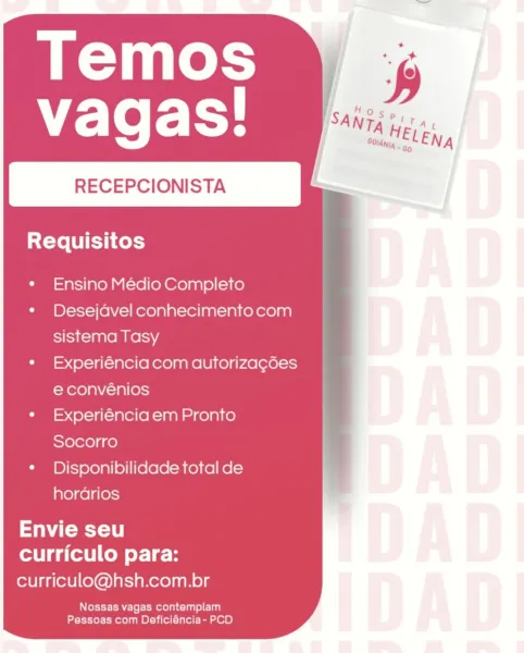 Temos
vagas!

RECEPCIONISTA

SX-Te LU Eth es)

Ensino Médio Completo
Desejavel conhecimento com
sistema Tasy

Experiéncia com autorizag6es
e convénios

Experiéncia em Pronto
Socorro

Disponibilidade total de
hordarios

Envie seu
curriculo para:
curriculo@hsh.com.br

Nossas vagas contemplam
Pessoas com Deficiéncia- PCD Temos
vagas!

RECEPCIONISTA

Requisitos

Ensino Médio Completo
Desejavel conhecimento com
sistema Tasy

Experiéncia com autoriza¢des
e convénios

Experiéncia em Pronto
Socorro

Disponibilidade total de
hordrios

Saya 8
curriculo para:
curriculo@hsh.com.br

Wee EAE Je Emote lacus) 1a)
Pessoas com Deficiéncia- PCD Temos
vagas!

RECEPCIONISTA

Requisitos

Ensino Médio Completo
Desejdavel conhecimento com
sistema Tasy

Experiéncia com autorizagdes
e convénios

Experiéncia em Pronto
Socorro

Disponibilidade total de
hordarios

Say 1
curriculo para:
curriculo@hsh.com.br

Nossas vagas contemplam
Pessoas com Deficiéncia- PCD RECEPCIONISTA

Requisitos

Ensino Médio Completo
Des...