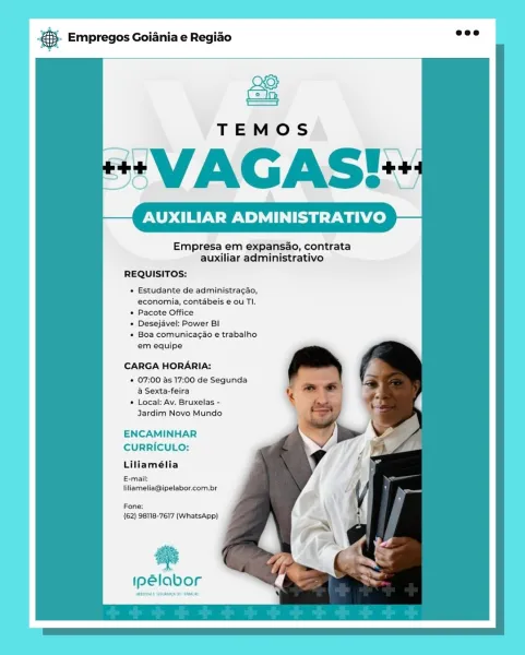 BS. Empregos Goiania e Regiao

 

TEMOS

+“ VAGAS!

UXILIAR ADMINISTRATIVO

Empresa em expansao, contrata
auxiliar administrativo

REQUISITOS:

+ Estudante de administracdo,
economia, contabeis € ou TI.

* Pacote Office

« Desejavel: Power BI

* Boa comunicago e trabalho
em equipe

CARGA HORARIA:

* 07:00 as 17:00 de Segunda
a Sexta-feira

* Local: Av. Bruxelas -
Jardim Novo Mundo

ENCAMINHAR
CURRICULO:
Liliamélia

E-mail:
liliamelia@ipelabor.com.br

Fone:
(62) 98118-7617 (WhatsApp)

as

ipelabor o Empregos Goiania e Regiao

 

AUXILIAR ADMINISTRATIVO

Empresa em expansao, contrata
auxiliar administrativo

REQUISITOS:

* Estudante de administracao,
economia, contabeis e ou TI.

* Pacote Office

« Desejavel: Power BI

* Boa comunicagao e trabalho
em equipe

CARGA HORARIA:

* 07:00 as 17:00 de Segunda
a Sexta-feira

* Local: Av. Bruxelas -
Jardim Novo Mundo

ENCAMINHAR
CURRICULO:

Liliamélia

E-mail:
liliamelia@ipelabor.com.br

Fone:
(62) 98118-7617 (WhatsApp)

ies

ipélabor gS. Empre...