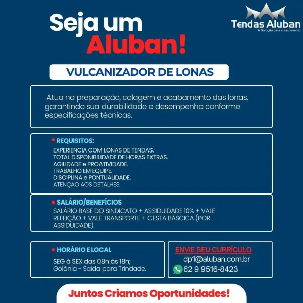 m |
T= Co| um USC EV tot

LCANIZADOR DE LONAS

 

Atua na preparacdo, colagem e acabamento das lonas,
garantindo sua durabilidade e desempenho conforme
especificacdes técnicas.

 

 

REQUISITOS:

EXPERIENCIA COM LONAS DE TENDAS.
TOTAL DISPONIBILIDADE DE HORAS EXTRAS.
AGILIDADE e PROATIVIDADE.

TRABALHO EM EQUIPE.

DISCIPLINA e PONTUALIDADE.

ATENCAO AOS DETALHES.

 

 

SALARIO/BENEFICIOS
SALARIO BASE DO SINDICATO + ASSIDUIDADE 10% + VALE
REFEICAO + VALE TRANSPORTE + CESTA BASCICA (POR
ASSIDUIDADE),

 

 

HORARIO ELOCAL

SseKens 3 aele ecto ie iy dp1@aluban.com.br
Goiania - Saida para Trindade. & 62 9 9516-8423

 

os C Oportunidades ST) f0) um eee ALU

VULCANIZADOR DE LONAS

 

Atua na preparagdo, colagem e acabamento das lonas,
garantindo sua durabilidade e desempenho conforme
especificagées téecnicas.

 

 

REQUISITOS:

EXPERIENCIA COM LONAS DE TENDAS.
TOTAL DISPONIBILIDADE DE HORAS EXTRAS.
AGILIDADE e PROATIVIDADE.

TRABALHO EM EQUIPE.

DISCIPLINA e PONTUALIDADE.

EMIS N@7 NO...
