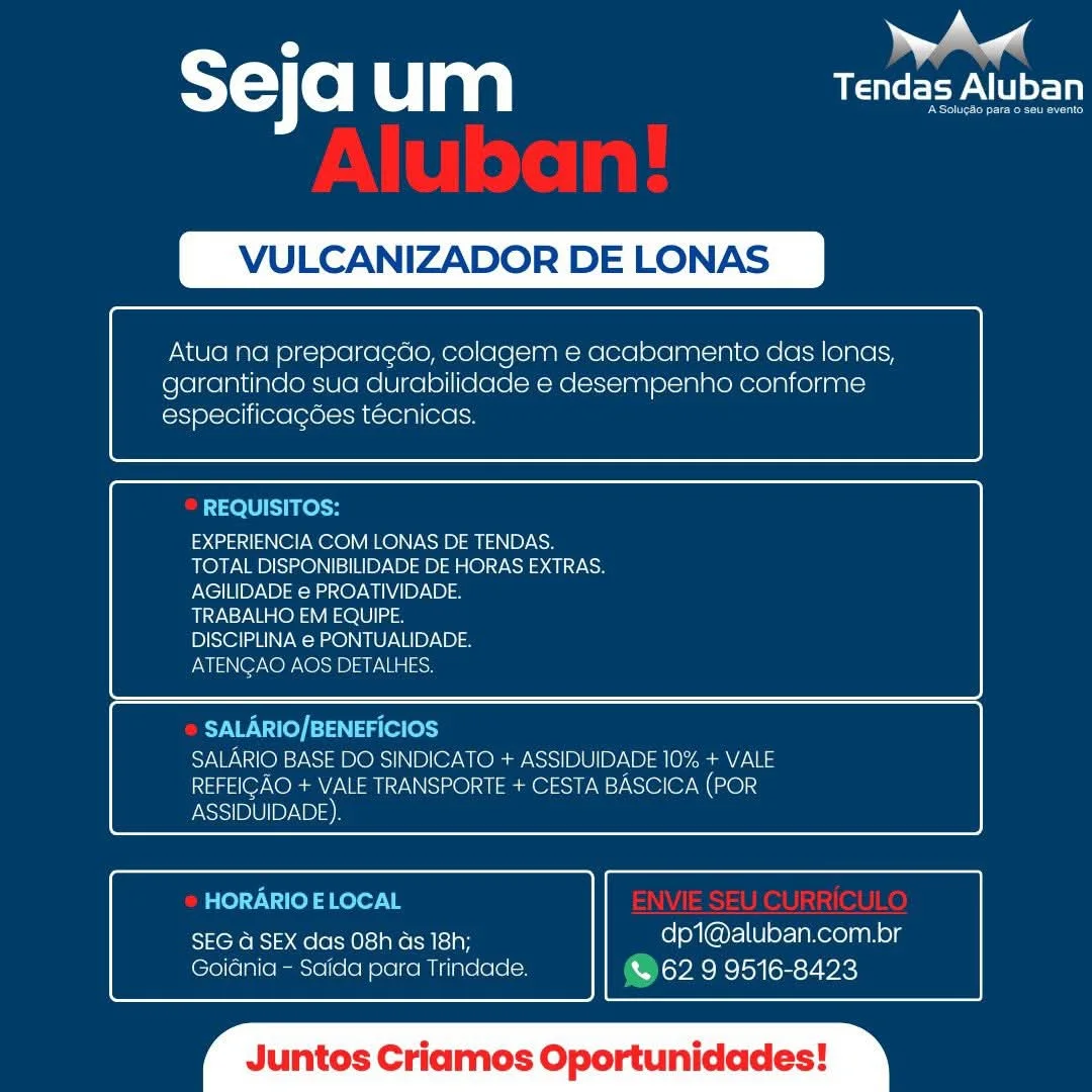 m |
T= Co| um USC EV tot

LCANIZADOR DE LONAS

 

Atua na preparacdo, colagem e acabamento das lonas,
garantindo sua durabilidade e desempenho conforme
especificacdes técnicas.

 

 

REQUISITOS:

EXPERIENCIA COM LONAS DE TENDAS.
TOTAL DISPONIBILIDADE DE HORAS EXTRAS.
AGILIDADE e PROATIVIDADE.

TRABALHO EM EQUIPE.

DISCIPLINA e PONTUALIDADE.

ATENCAO AOS DETALHES.

 

 

SALARIO/BENEFICIOS
SALARIO BASE DO SINDICATO + ASSIDUIDADE 10% + VALE
REFEICAO + VALE TRANSPORTE + CESTA BASCICA (POR
ASSIDUIDADE),

 

 

HORARIO ELOCAL

SseKens 3 aele ecto ie iy dp1@aluban.com.br
Goiania - Saida para Trindade. & 62 9 9516-8423

 

os C Oportunidades ST) f0) um eee ALU

VULCANIZADOR DE LONAS

 

Atua na preparagdo, colagem e acabamento das lonas,
garantindo sua durabilidade e desempenho conforme
especificagées téecnicas.

 

 

REQUISITOS:

EXPERIENCIA COM LONAS DE TENDAS.
TOTAL DISPONIBILIDADE DE HORAS EXTRAS.
AGILIDADE e PROATIVIDADE.

TRABALHO EM EQUIPE.

DISCIPLINA e PONTUALIDADE.

EMIS N@7 NOP NOB) ay Nia |acn

 

 

SALARIO/BENEFICIOS
SALARIO BASE DO SINDICATO + ASSIDUIDADE 10% + VALE
REFEIGAO + VALE TRANSPORTE + CESTA BASCICA (POR

 

 

ASSIDUIDADE).

HORARIO E LOCAL
SEG a SEX das 08h ds 18h; dp1@aluban.com.br
Goidnia - Saida para Trindade. (O62 9 9516-8423

 

untos Criamos Oportunidades A aad
sejaum arco

LCANIZADOR DE LONAS

 

Atua na preparacgdo, colagem e acabamento das lonas,
garantindo sua durabilidade e desempenho conforme
especificagdes técnicas.

 

 

REQUISITOS:
EXPERIENCIA COM LONAS DE TENDAS.
TOTAL DISPONIBILIDADE DE HORAS EXTRAS.
AGILIDADE @ PROATIVIDADE.
TRABALHO EM EQUIPE.
DISCIPLINA @ PONTUALIDADE.
ATENGAO AOS DETALHES.

 

 

SALARIO/BENEFICIOS
SALARIO BASE DO SINDICATO + ASSIDUIDADE 10% + VALE
REFEIGAO + VALE TRANSPORTE + CESTA BASCICA (POR
ASSIDUIDADE)

 

 

HORARIO ELOCAL

SEG G SEX das 08h ds 18h; dp1@aluban.com.br
Goiania - Scida para Trindade. & 62 9 9516-8423

 

intos Criamos Oportunidades SY-V(o Ulan ea

VULCANIZADOR DE LONAS

 

Atua na preparagdo, colagem e acabamento das lonas,
garantindo sua durabilidade e desempenho conforme
especificagées técnicas.

 

 

REQUISITOS:

EXPERIENCIA COM LONAS DE TENDAS.
TOTAL DISPONIBILIDADE DE HORAS EXTRAS.
AGILIDADE e PROATIVIDADE.

TRABALHO EM EQUIPE.

DISCIPLINA e PONTUALIDADE.

ATENGAO AOS DETALHES.

 

 

SALARIO/BENEFICIOS
SALARIO BASE DO SINDICATO + ASSIDUIDADE 10% + VALE
REFEIGAO + VALE TRANSPORTE + CESTA BASCICA (POR

 

 

ASSIDUIDADE).

HORARIO E LOCAL
SEG a SEX das 08h as 18h; dp1@aluban.com.br
GoiGnia - Saida para Trindade. (O62 9 9516-8423

 

untos Criamos Oportunidades P aad
sejaum arn

VULCANIZADOR DE LONAS

 

Atua na preparacdo, colagem e acabamento das lonas,
garantindo sua durabilidade e desempenho conforme
especificagées técnicas.

 

 

REQUISITOS:

EXPERIENCIA COM LONAS DE TENDAS.
TOTAL DISPONIBILIDADE DE HORAS EXTRAS.
AGILIDADE e PROATIVIDADE.

TRABALHO EM EQUIPE.

DISCIPLINA e PONTUALIDADE.

ATENCAO AOS DETALHES.

 

 

RYH \ re) |=13\ 4a (eles)
SALARIO BASE DO SINDICATO + ASSIDUIDADE 10% + VALE
REFEIGAO + VALE TRANSPORTE + CESTA BASCICA (POR
ASSIDUIDADE)

 

 

HORARIO E LOCAL

SEG @ SEX das 08h ds 18h; foley [@ny=l(Uley-Tanereyaahog
Goiania - Saida para Trindade. & 62 9 9516-8423

 

luntos Criamos Oportunidades Seja um ea

VULCANIZADOR DE LONAS

 

Atua na preparagdo, colagem e acabamento das lonas,
garantindo sua durabilidade e desempenho conforme
especificagées técnicas.

 

 

REQUISITOS:

EXPERIENCIA COM LONAS DE TENDAS.
TOTAL DISPONIBILIDADE DE HORAS EXTRAS.
AGILIDADE e PROATIVIDADE.

TRABALHO EM EQUIPE.

DISCIPLINA e PONTUALIDADE.

ATENGAO AOS DETALHES.

 

 

SALARIO/BENEFICIOS
SALARIO BASE DO SINDICATO + ASSIDUIDADE 10% + VALE
REFEIGAO + VALE TRANSPORTE + CESTA BASCICA (POR

 

 

ASSIDUIDADE).

HORARIO E LOCAL
SEG a SEX das 08h ds 18h; _ dp1@aluban.com.br
Goidnia - Saida para Trindade. lovee hclox lems oie}

 

luntos Criamos Oportunidades ° ea
sejaum ae

LCANIZADOR DE LO

 

Atua na preparacdo, colagem e acabamento das lonas,
garantindo sua durabilidade e desempenho conforme
especificagdes tecnicas.

 

 

EXPERIENCIA COM LONAS DE TENDAS.
TOTAL DISPONIBILIDADE DE HORAS EXTRAS.
ONeiTH By Bia aa Oy ai MAIP\B) =

Siva ee nae O10 laa

DISCIPLINA @ PONTUALIDADE.

ATENCAO AOS DETALHES.

 

 

SALARIO BASE DO SINDICATO + ASSIDUIDADE 10% + VALE
REFEICAO + VALE TRANSPORTE + CESTA BASCICA (POR
ASSIDUIDADE)

 

 

RixeneRc Mele te)-t aera Dy dp1@aluban.com.br
Goianica - Saida para Trindade. &% 62 9 9516-8423

 

os Criamos Oportunidades Seja um aN

VULCANIZADOR DE LONAS

 

Atua na preparagdo, colagem e acabamento das lonas,
garantindo sua durabilidade e desempenho conforme
especificagées técnicas.

 

 

REQUISITOS:

EXPERIENCIA COM LONAS DE TENDAS.
TOTAL DISPONIBILIDADE DE HORAS EXTRAS.
AGILIDADE e PROATIVIDADE.

TRABALHO EM EQUIPE.

DISCIPLINA e PONTUALIDADE.

ATENGAO AOS DETALHES.

 

 

SALARIO/BENEFICIOS
YAW Te) =) W314 ORs) NP OY WO NSS) B0112)-\0) ty ann
REFEIGAO + VALE TRANSPORTE + CESTA BASCICA (POR

 

 

ASSIDUIDADE).

HORARIO E LOCAL
SEG a SEX das 08h ds 18h; dp1@aluban.com.br
Goidnia - Saida para Trindade. @62 9 9516-8423

 

untos Criamos Oportunidades al

Y=) (e) u aa Tendas Aluban

CANIZADOR DE LO

 

 

Atua na preparacao, colagem Hbamento das lonas,
garantindo sua durabilicade e desempenho conforme
especificacdes tecnicas.

    

 

 

EXPERIENCIA COM LONAS DE TENDAS.
TOTAL DISPONIBILIDADE DE HORAS EXTRAS.
PNG EIB Nea Oy MNBL el

TRABALHO EM EQUIPE.

DISCIPLINA @ PONTUALIDADE.

Calas er ae Es Bales)

 

 

 

 

   

SIDUIDADE 10% + VALE
eam sr toe er mess

  

 

 

SEG a SEX das 08h as 18h; dp1@aluban.com.br
Gia) (e ie (6 emene) (ene e lca mine ale & 62 9 9516-8423 SY-Vfo RU ag af

VULCANIZADOR DE LONAS

 

Atua na preparagdo, colagem e acabamento das lonas,
garantindo sua durabilidade e desempenho conforme
especificacées técnicas.

 

 

REQUISITOS:

EXPERIENCIA COM LONAS DE TENDAS.
TOTAL DISPONIBILIDADE DE HORAS EXTRAS.
AGILIDADE e PROATIVIDADE.

TRABALHO EM EQUIPE.

DISCIPLINA € PONTUALIDADE.

ENTS Nor NO NO 33) ar Nis lacy

 

 

SALARIO/BENEFICIOS
YAW os1 No) ORs] NP Or WO Re NS 0.0) 0/10) aR
REFEIGAO + VALE TRANSPORTE + CESTA BASCICA (POR

 

 

ASSIDUIDADE).

HORARIO ELOCAL
eRe. 0le M0 \aKo els ipF dp1@aluban.com.br
Goidnia - Saida para Trindade. @62 9 9516-8423

 

untos Criamos Oportunidades