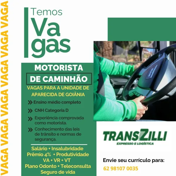 MOTORISTA
DE CAMINHAO

VAGAS PARA A UNIDADE DE
APARECIDA DE GOIANIA

 
 
     
 
   

Salario + Insalubridade
Prémio 4% + Produtividade
7A Ea Envie seu curriculo para:
Plano Odonto + Mer) 62 98107 0035
Seguro de vida MOTORISTA
DE CAMINHAO

VAGAS PARA A UNIDADE DE
APARECIDA DE GOIANIA

TRANSZILLI

—$—— expresso £LoGisTICA
Salario + Insalubridade
Prémio 4% + Produtividade

7A Ea Envie seu curriculo para:
Plano Odonto + Teleconsulta
Seguro de vida MOTORISTA
DE CAMINHAO

VAGAS PARA A UNIDADE DE
APARECIDA DE GOIANIA

 
 
     
 
   

Salario + Insalubridade
Prémio 4% + Produtividade
WC cna Envie seu curriculo para:
Plano Odonto + Teleconsulta 62 98107 0035
Seguro de vida MOTORISTA
DE CAMINHAO

VAGAS PARA A UNIDADE DE
APARECIDA DE GOIANIA

s )
uo =

TRANSZILLI

— ExPRESSO £LOGISTICA
Salario + Insalubridade
Prémio 4% + Produtividade

N/E ea Envie seu curriculo para:
Plano Odonto + Teleconsulta
Seguro de vida MOTORISTA
DE CAMINHAO

VAGAS PARA A UNIDADE DE
APARECIDA DE GOIANIA

Ly,

 
 
    ...