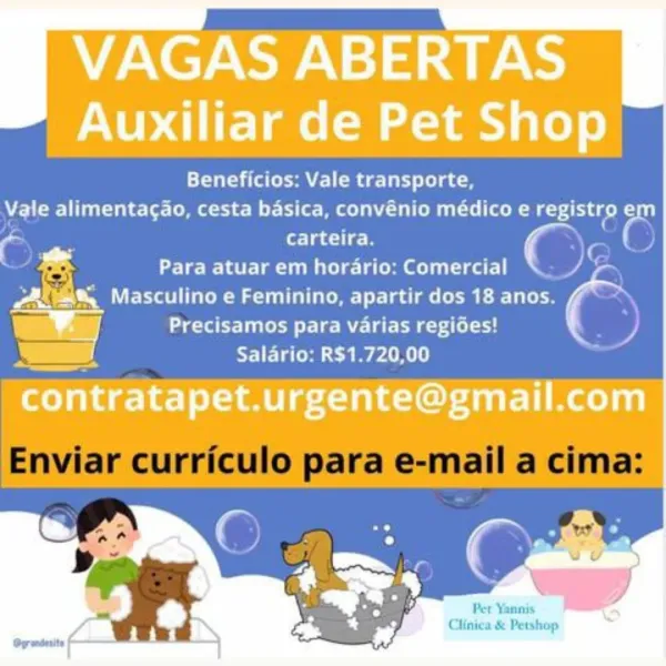 VAGAS ABERTAS
Auxiliar de Pet Shop

Beneficios: Vale transporte,
Vale alimentagao, cesta basica, convénio médico e registro 'e
7 i

c ’ carteira. C P

; & Para atuar em horario: Comercial “Ly
Po VE ee amr lade COM Eee

= =] ae eee tilt yy,

SY l eet ee eat tf

       
   
   

—

contratapet.urgente@gmail.com

Per Yannis

Clifnica & Petshop Beneficios: Vale transporte,
Wes eee melee ene

carteira. ¢ , one 6
Para atuar em horario: Comercial Dien

TOES ee Maem) lates (I Eel
idl tae ere Re ee eta el : .

E ST] ET aerial)

Enviar curriculo para e-mail a cima:

Per Yanni
Clinica & Petshop VAGAS ABERTAS
Auxiliar de Pet Shop

Tait Ce Mae delay le) gee
Vale alimentagao, cesta basica, convénio médico e registro ‘es
{

a , rlae ee ‘< P

, & Para atuar em horario: Comercial “Ap

Pe Masculino e Feminino, apartir dos 18 anos.
[7 aes le Re ee tae y,
D. NTI erat

elahae-e-| liege Oot lim aelan)

      
  
   

Per Yannis

Clinica & Petshop Beneficios: Vale transporte,
Wale alimentagao, cesta basic...