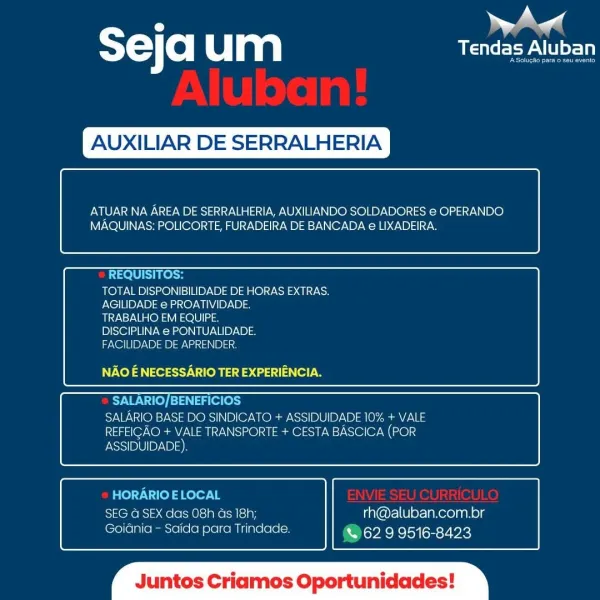 : ae
STC o um USP LU

XILIAR DE SERRALHERIA

 

ATUAR NA AREA DE SERRALHERIA, AUXILIANDO SOLDADORES e OPERANDO
MAQUINAS: POLICORTE, FURADEIRA DE BANCADA e LIXADEIRA.

 

 

REQUISITOS:
TOTAL DISPONIBILIDADE DE HORAS EXTRAS.
AGILIDADE e PROATIVIDADE.
TRABALHO EM EQUIPE.
DISCIPLINA e PONTUALIDADE.
FACILIDADE DE APRENDER.

NAO E NECESSARIO TER EXPERIENCIA.

 

 

SALARIO/BENEFICIOS
SALARIO BASE DO SINDICATO + ASSIDUIDADE 10% + VALE
REFEIGAO + VALE TRANSPORTE + CESTA BASCICA (POR
ASSIDUIDADE)

 

 

HORARIO ELOCAL
SEG @ SEX das O8h ds 18h; rh@aluban.com.br
Goidnia - Saida para Trindade. & 62 9 9516-8423

 

‘os Cria Oportunidades T=) (0) um CEPA

XILIAR DE SERRALHERIA

 

ATUAR NA AREA DE SERRALHERIA, AUXILIANDO SOLDADORES e OPERANDO
MAQUINAS: POLICORTE, FURADEIRA DE BANCADA e LIXADEIRA.

 

 

REQUISITOS:
TOTAL DISPONIBILIDADE DE HORAS EXTRAS.
AGILIDADE e PROATIVIDADE.
TRABALHO EM EQUIPE.
DISCIPLINA e PONTUALIDADE.
FACILIDADE DE APRENDER.

NV Xel a ey Ves a aaa)

 

 

SAWN Te) Tag ole...