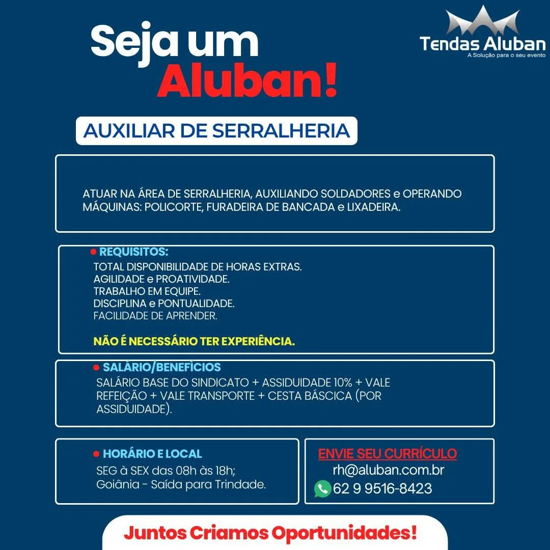 : ae
STC o um USP LU

XILIAR DE SERRALHERIA

 

ATUAR NA AREA DE SERRALHERIA, AUXILIANDO SOLDADORES e OPERANDO
MAQUINAS: POLICORTE, FURADEIRA DE BANCADA e LIXADEIRA.

 

 

REQUISITOS:
TOTAL DISPONIBILIDADE DE HORAS EXTRAS.
AGILIDADE e PROATIVIDADE.
TRABALHO EM EQUIPE.
DISCIPLINA e PONTUALIDADE.
FACILIDADE DE APRENDER.

NAO E NECESSARIO TER EXPERIENCIA.

 

 

SALARIO/BENEFICIOS
SALARIO BASE DO SINDICATO + ASSIDUIDADE 10% + VALE
REFEIGAO + VALE TRANSPORTE + CESTA BASCICA (POR
ASSIDUIDADE)

 

 

HORARIO ELOCAL
SEG @ SEX das O8h ds 18h; rh@aluban.com.br
Goidnia - Saida para Trindade. & 62 9 9516-8423

 

‘os Cria Oportunidades T=) (0) um CEPA

XILIAR DE SERRALHERIA

 

ATUAR NA AREA DE SERRALHERIA, AUXILIANDO SOLDADORES e OPERANDO
MAQUINAS: POLICORTE, FURADEIRA DE BANCADA e LIXADEIRA.

 

 

REQUISITOS:
TOTAL DISPONIBILIDADE DE HORAS EXTRAS.
AGILIDADE e PROATIVIDADE.
TRABALHO EM EQUIPE.
DISCIPLINA e PONTUALIDADE.
FACILIDADE DE APRENDER.

NV Xel a ey Ves a aaa)

 

 

SAWN Te) Tag ole
SALARIO BASE DO SINDICATO + PSS B IUD ND ale ames
REFEIGAO + VALE TRANSPORTE + CESTA BASCICA (POR

 

 

ASSIDUIDADE).

HORARIO E LOCAL
SEG a SEX das 08h as 18h; rh@aluban.com.br
Goiania - Saida para Trindade. @62 9 9516-8423

 

luntos C s Oportunidades A andl
sejaum eer

 

XILIAR DE SERRALHERIA

 

Pea AREA DE SERRALHERIA, AUXILIANDO SOLDADORES e OPERANDO
MAQUINAS: POLICORTE, FURADEIRA DE BANCADA e LIXADEIRA.

 

 

REQUISITOS:
TOTAL DISPONIBILIDADE DE HORAS EXTRAS.
AGILIDADE e PROATIVIDADE.
TRABALHO EM EQUIPE.
DISCIPLINA e PONTUALIDADE.
FACILIDADE DE APRENDER.

NAO E NECESSARIO TER EXPERIENCIA.

 

 

NUN Tey [=F aes

SALARIO BASE DO SINDICATO + ASSIDUIDADE 10% + VALE
REFEIGAO + VALE TRANSPORTE + CESTA BASCICA (POR
ASSIDUIDADE)

 

 

HORARIO E LOCAL
SEG G SEX das 08h as 18h; rh@aluban.com.br
Goiania - Saida para Trindade. CUaraploncysy(sesy ic)

 

os Criamos Oportunidades TY (0) Clan Le eeyA CI

XILIAR DE SERRALHERIA

 

ea AREA DE SERRALHERIA, AUXILIANDO SOLDADORES e OPERANDO.
MAQUINAS: POLICORTE, FURADEIRA DE BANCADA e LIXADEIRA.

 

 

REQUISITOS:
TOTAL DISPONIBILIDADE DE HORAS EXTRAS.
AGILIDADE e PROATIVIDADE.
TRABALHO EM EQUIPE.
DISCIPLINA e PONTUALIDADE.
FACILIDADE DE APRENDER.

NAO E NECESSARIO TER EXPERIENCIA.

 

 

SALARIO/BENEFICIOS
SALARIO BASE DO SINDICATO + ASSIDUIDADE 10% + VALE
REFEIGAO + VALE TRANSPORTE + CESTA BASCICA (POR

 

 

ASSIDUIDADE).

HORARIO E LOCAL
Se RoBs|>.@ole(-0)siaNo als] ay rh@aluban.com.br
Goidnia - Saida para Trindade. @62 9 9516-8423

 

untos Criamos Oportunidades , aed
T= Co um USP NLL

 

 

aN AREA DE SERRALHERIA, AUXILIANDO SOLDADORES e OPERANDO
MAQUINAS: POLICORTE, FURADEIRA DE BANCADA e LIXADEIRA.

 

 

REQUISITOS:
TOTAL DISPONIBILIDADE DE HORAS EXTRAS.
AGILIDADE e PROATIVIDADE.
TRABALHO EM EQUIPE.
DISCIPLINA e PONTUALIDADE.
FACILIDADE DE APRENDER.

NAO — NECESSARIO TER EXPERIENCIA.

 

 

SALARIO/BENEFICIOS
SALARIO BASE DO SINDICATO + ASSIDUIDADE 10% + VALE
REFEIGAO + VALE TRANSPORTE + CESTA BASCICA (POR
ASSIDUIDADE)

 

 

HORARIO E LOCAL
SEG G SEX das 08h ds 18h; rh@aluban.com.br
Goiania - Saida para Trindade. (War aploncloysnsy ic}

 

os Criamos Oportunidades ST) (0) um Le eeyA CI

XILIAR DE SERRALHERIA

 

ATUAR NA AREA DE SERRALHERIA, AUXILIANDO SOLDADORES e OPERANDO
MAQUINAS: POLICORTE, FURADEIRA DE BANCADA e LIXADEIRA.

 

 

REQUISITOS:
TOTAL DISPONIBILIDADE DE HORAS EXTRAS.
AGILIDADE e PROATIVIDADE.
TRABALHO EM EQUIPE.
DISCIPLINA e PONTUALIDADE.
FACILIDADE DE APRENDER.

Voy a ey Ue a) aaa)

 

 

SALARIO/BENEFICIOS
SALARIO BASE DO SINDICATO + ASSIDUIDADE 10% + VALE
REFEIGAO + VALE TRANSPORTE + CESTA BASCICA (POR

 

 

ASSIDUIDADE).

HORARIO E LOCAL
Ze RoR). @ole(-0)s1pho als] a7 rh@aluban.com.br
GoiGnia - Saida para Trindade. @ 62 9 9516-8423

 

untos Criamos Oportunidades Ww Aw

ST) (0) LG mM Tendas Aluban

XILIAR DE SERRALHERIA

 

aN AREA DE SERRALHERIA, AUXILIANDO SOLDADORES e OPERANDO
MAQUINAS: POLICORTE, FURADEIRA DE BANCADA e€ LIXADEIRA.

 

 

TOTAL DISPONIBILIDADE DE HORAS EXTRAS.
AGILIDADE € PROATIVIDADE.

UANST NGOs eaOlellas

DISCIPLINA e PONTUALIDADE.

FACILIDADE DE APRENDER,

NAO E NECESSARIO TER EXPERIENCIA.

 

 

SALARIO BASE DO SINDICATO + ASSIDUIDADE 10% + VALE
REFEICAO + VALE TRANSPORTE + CESTA BASCICA (POR

ASSIDUIDADE)

 

 

SEG G SEX das 08h ds 18h; rh@aluban.com.br
Goidnia - Saida para Trindade. Dok oul om s7 ek}

  

 

os Criamos Oportunidades Seja um aN

XILIAR DE SERRALHERIA

 

ATUAR NA AREA DE SERRALHERIA, AUXILIANDO SOLDADORES e OPERANDO
MAQUINAS: POLICORTE, FURADEIRA DE BANCADA e LIXADEIRA.

 

 

REQUISITOS:
TOTAL DISPONIBILIDADE DE HORAS EXTRAS.
AGILIDADE e PROATIVIDADE.
TRABALHO EM EQUIPE.
DISCIPLINA e PONTUALIDADE.
FACILIDADE DE APRENDER.

NAO E NECESSARIO TER EXPERIENCIA.

 

 

SALARIO/BENEFICIOS
SALARIO BASE DO SINDICATO + ASSIDUIDADE 10% + VALE
REFEIGAO + VALE TRANSPORTE + CESTA BASCICA (POR

 

 

ASSIDUIDADE).

HORARIO E LOCAL
SEG 4 SEX das 08h Gs 18h; rh@aluban.com.br
Goidnia - Saida para Trindade. @62 9 9516-8423

 

untos Criamos Oportunidades al

T=) (e) u aa Tendas Aluban

XILIAR D RALHERIA

 

ATUAR NA AREA DE SERRALHERIA, AUXILIANDO SOLDADORES e OPERANDO
MAQUINAS: POLICORTE, FURADEIRA DE BANCADA e LIXADEIRA

 

 

TOTAL DISPONIBILIDADE DE HORAS EXTRAS.
AGILIDADE @ PROATIVIDADE

TRABALHO EM EQUIPE

DISCIPLINA e PONTUALIDADE

FACILIDADE DE APRENDER

  

NAO E NECESSARIO TER EXPERIENCIA.

 

 

 
 

JUIDADE 10% + VALE

 

 

 
 

18h; rh@aluban.com.pr
ae Dey EcTcioa on Px SY-}(e Ulan) ef

XILIAR DE SERRALHERIA

 

aN AREA DE SERRALHERIA, AUXILIANDO SOLDADORES e OPERANDO
MAQUINAS: POLICORTE, FURADEIRA DE BANCADA e LIXADEIRA.

 

 

REQUISITOS:
TOTAL DISPONIBILIDADE DE HORAS EXTRAS.
AGILIDADE e PROATIVIDADE.
TRABALHO EM EQUIPE.
DISCIPLINA e PONTUALIDADE.
FACILIDADE DE APRENDER.

NAO E NECESSARIO TER EXPERIENCIA.

 

 

SALARIO/BENEFICIOS
SALARIO BASE DO SINDICATO + LS PDD ale am aes
REFEIGAO + VALE TRANSPORTE + CESTA BASCICA (PoR

 

 

ASSIDUIDADE).

HORARIO E LOCAL
SEG 4 SEX das O8h Gs 18h; rh@aluban.com.br
Goidnia - Saida para Trindade. @62 9 9516-8423

 

untos Criamos Oportunidades