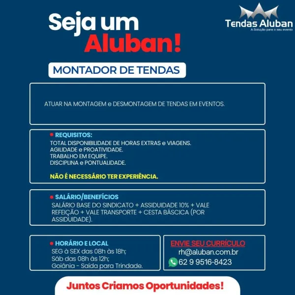 : |
STC o um USP LU

 

MONTADOR DE TENDAS

 

ATUAR NA MONTAGEM e DESMONTAGEM DE TENDAS EM EVENTOS.

 

 

REQUISITOS:
TOTAL DISPONIBILIDADE DE HORAS EXTRAS e VIAGENS.
AGILIDADE e PROATIVIDADE.

TRABALHO EM EQUIPE
DISCIPLINA e PONTUALIDADE.

NAO E NECESSARIO TER EXPERIENCIA.

 

 

SALARIO/BENEFICIOS
SALARIO BASE DO SINDICATO + ASSIDUIDADE 10% + VALE
REFEIGAO + VALE TRANSPORTE + CESTA BASCICA (POR
ASSIDUIDADE)

 

 

HORARIO ELOCAL
SEG @ SEX das 08h Gs 18h; rh@aluban.com.br

Sdb das 08h Gs 12h; =
Goiania - Saida para Trindade. EBON SEAS

 

‘os Criai Oportunidades T=) (0) Clan We eeyA TCI

MONTADOR DE TENDAS

 

ATUAR NA MONTAGEM e DESMONTAGEM DE TENDAS EM EVENTOS.

 

 

REQUISITOS:
TOTAL DISPONIBILIDADE DE HORAS EXTRAS e VIAGENS.
AGILIDADE e PROATIVIDADE.

TRABALHO EM EQUIPE.
DISCIPLINA e PONTUALIDADE.

NAO E NECESSARIO TER EXPERIENCIA.

 

 

SALARIO/BENEFICIOS
SALARIO BASE DO SINDICATO + ASSIDUIDADE 10% + VALE
REFEIGAO + VALE TRANSPORTE + CESTA BASCICA (POR

 

 

ASSIDUIDADE)....