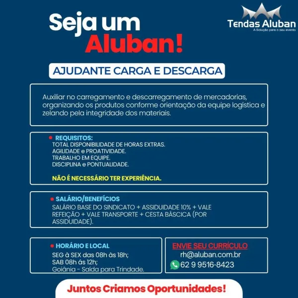 . eal
T= Co| um USP NLU

AJU

 

CARGA E

 

SCAR

 

 

Auxiliar no carregamento e descarregamento de mercadorias,
organizando os produtes conforme orientacdo da equipe logistica e
zelando pela integridacde dos materiais.

 

 

REQUISITOS:
TOTAL DISPONIBILIDADE DE HORAS EXTRAS.
AGILIDADE e PROATIVIDADE.
TRABALHO EM EQUIPE.
DISCIPLINA e PONTUALIDADE.

NAO E NECESSARIO TER EXPERIENCIA.

 

 

SALARIO/BENEFICIOS
SALARIO BASE DO SINDICATO + ASSIDUIDADE 10% + VALE
REFEIGAO + VALE TRANSPORTE + CESTA BASCICA (POR
ASSIDUIDADE)

 

 

HORARIO ELOCAL
SEG G SEX das 08h ds 18h; rh@aluban.com.br
Speen % 62.9 9516-8423

Goidnia — Saida para Trindade.

 

tos Cria Oportunidades ST) (0) um CEP ALU

AJUDANTE CARGA E DESCARGA

 

Auxiliar no carregamento e descarregamento de mercadorias,
organizando os produtos conforme orientagdo da equipe logistica e
zelando pela integridade dos materiais.

 

 

REQUISITOS:
TOTAL DISPONIBILIDADE DE HORAS EXTRAS.
AGILIDADE e PROATIVIDADE.
TRABALHO EM EQUIPE.
DISC...