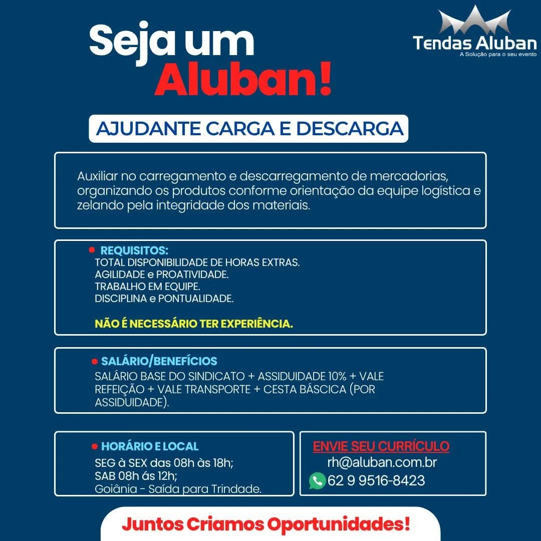 . eal
T= Co| um USP NLU

AJU

 

CARGA E

 

SCAR

 

 

Auxiliar no carregamento e descarregamento de mercadorias,
organizando os produtes conforme orientacdo da equipe logistica e
zelando pela integridacde dos materiais.

 

 

REQUISITOS:
TOTAL DISPONIBILIDADE DE HORAS EXTRAS.
AGILIDADE e PROATIVIDADE.
TRABALHO EM EQUIPE.
DISCIPLINA e PONTUALIDADE.

NAO E NECESSARIO TER EXPERIENCIA.

 

 

SALARIO/BENEFICIOS
SALARIO BASE DO SINDICATO + ASSIDUIDADE 10% + VALE
REFEIGAO + VALE TRANSPORTE + CESTA BASCICA (POR
ASSIDUIDADE)

 

 

HORARIO ELOCAL
SEG G SEX das 08h ds 18h; rh@aluban.com.br
Speen % 62.9 9516-8423

Goidnia — Saida para Trindade.

 

tos Cria Oportunidades ST) (0) um CEP ALU

AJUDANTE CARGA E DESCARGA

 

Auxiliar no carregamento e descarregamento de mercadorias,
organizando os produtos conforme orientagdo da equipe logistica e
zelando pela integridade dos materiais.

 

 

REQUISITOS:
TOTAL DISPONIBILIDADE DE HORAS EXTRAS.
AGILIDADE e PROATIVIDADE.
TRABALHO EM EQUIPE.
DISCIPLINA € PONTUALIDADE.

NAO E NECESSARIO TER EXPERIENCIA.

 

 

SALARIO/BENEFICIOS
SALARIO BASE DO SINDICATO + ASSIDUIDADE 10% + VALE
REFEIGAO + VALE TRANSPORTE + CESTA BASCICA (POR

 

 

ASSIDUIDADE).

HORARIO E LOCAL
SEG G SEX das 08h Gs 18h; rh@aluban.com.br
Sas ee © 62 9 9516-8423

Goidnia - Saida para Trindade.

 

luntos C s Oportunidades A andl
sejaum Tendas Aluban

 

ITE CARGA E DESCARGA

 

Auxiliar no carregamento e descarregamento de mercadorias,
organizando os produtos conforme orientagdo da equipe logistica e
zelando pela integridade dos materidis.

 

 

REQUISITOS:
TOTAL DISPONIBILIDADE DE HORAS EXTRAS
AGILIDADE e PROATIVIDADE.
TRABALHO EM EQUIPE.
DISCIPLINA e PONTUALIDADE.

NAO E NECESSARIO TER EXPERIENCIA.

 

 

SALARIO/BENEFICIOS
SALARIO BASE DO SINDICATO + ASSIDUIDADE 10% + VALE
REFEIGAO + VALE TRANSPORTE + CESTA BASCICA (POR
ASSIDUIDADE)

 

 

HORARIO ELOCAL
SEG @ SEX das 08h ds 18h; rh@aluban.com.br

SAUNT & 62 9 9516-8423
Goidnia - Saida para Trindade.

 

tos C s Oportunidades ST) (0) um Le eeyA CI

AJUDANTE CARGA E DESCARGA

 

Auxiliar no carregamento e descarregamento de mercadorias,
organizando os produtos conforme orientagdo da equipe logistica e
zelando pela integridade dos materiais.

 

 

REQUISITOS:
TOTAL DISPONIBILIDADE DE HORAS EXTRAS.
AGILIDADE e PROATIVIDADE.
TRABALHO EM EQUIPE.
DISCIPLINA e PONTUALIDADE.

NAO E NECESSARIO TER EXPERIENCIA.

 

 

SALARIO/BENEFICIOS
SALARIO BASE DO SINDICATO + ASSIDUIDADE 10% + VALE
REFEIGAO + VALE TRANSPORTE + CESTA BASCICA (POR

 

 

ASSIDUIDADE).

HORARIO E LOCAL
SEG a SEX das 08h ds 18h; rh@aluban.com.br
Bae ans ay @629 9516-8423

Goidnia - Saida para Trindade.

 

untos C 7 — y |
STC e Ul aa USP

AJU ITE CARGA E DESCARGA

 

Auxiliar no carregamento e descarregamento de mercadorias,
organizando os produtos conforme orientagdo da equipe logistica e
zelando pela integridade dos materidis.

 

 

REQUISITOS:
TOTAL DISPONIBILIDADE DE HORAS EXTRAS
AGILIDADE e PROATIVIDADE.
TRABALHO EM EQUIPE.
DISCIPLINA e PONTUALIDADE.

NAO E NECESSARIO TER EXPERIENCIA.

 

 

SALARIO/BENEFICIOS
SALARIO BASE DO SINDICATO + ASSIDUIDADE 10% + VALE
REFEIGAO + VALE TRANSPORTE + CESTA BASCICA (POR
ASSIDUIDADE)

 

 

HORARIO E LOCAL
SEG @ SEX das 08h ds 18h; rh@aluban.com.br

SAB O8h Gs 12h; =
Goidnia - Saida para Trindade. beh meicheliedhciniad

 

tos Criamos Oportunidades T=) (0) Cla eee CI

AJUDANTE CARGA E DESCARGA

 

Auxiliar no carregamento e descarregamento de mercadorias,
organizando os produtos conforme orientagdo da equipe logistica e
zelando pela integridade dos materiais.

 

 

REQUISITOS:
TOTAL DISPONIBILIDADE DE HORAS EXTRAS.
AGILIDADE e PROATIVIDADE.
TRABALHO EM EQUIPE.
DISCIPLINA € PONTUALIDADE.

NAO E NECESSARIO TER EXPERIENCIA.

 

 

SALARIO/BENEFICIOS
SALARIO BASE DO SINDICATO + ASSIDUIDADE 10% + VALE
REFEIGAO + VALE TRANSPORTE + CESTA BASCICA (POR

 

 

ASSIDUIDADE).

HORARIO E LOCAL
SEG G SEX das 08h Gs 18h; rh@aluban.com.br
SAB 08h Gs 12h; CA 62 9 9516-8423

Goidnia - Saida para Trindade.

 

luntos Criamos Oportunidades Ww Aw

T=) (e) LG mM Tendas Aluban

UDANTE CARGA E DES

 

Auxiliar no carregamento e descarregamento de mercadorias,
organizanco os produtos conforme orientagdo da equipe logistica e
zelando pela integridade dos materiais.

 

 

TOTAL DISPONIBILIDADE DE HORAS EXTRAS.
PNC]ELB NB aa nO) MPLAB Ia

TRABALHO EM EQUIPE.

DISCIPLINA e PONTUALIDADE.

NAO E NECESSARIO TER EXPERIENCIA.

 

 

SALARIO BASE DO SINDICATO + ASSIDUIDADE 10% + VALE
REFEIGAO + VALE TRANSPORTE + CESTA BASCICA (POR
FNSo1/B10|) AB)

 

 

Tens > Sele Ms eC acy rh@aluban.com.br
SAB O8h Gs 12h; & 62 9 9516-8423

Goidnia - Saida para Trindade.

os Criamos Oportunidades Seja um afr

AJUDANTE CARGA E DESCARGA

 

Auxiliar no carregamento e descarregamento de mercadorias,
organizando os produtos conforme orientagdo da equipe logistica e
zelando pela integridade dos materiais.

 

 

REQUISITOS:
TOTAL DISPONIBILIDADE DE HORAS EXTRAS.
AGILIDADE e PROATIVIDADE.
TRABALHO EM EQUIPE.
DISCIPLINA € PONTUALIDADE.

NV Xela ety Veh d daa)

 

 

SALARIO/BENEFICIOS
VAIO) =) W314 ORs) NP OY UO NSis1/5)0)10)-\0) ty ean
REFEIGAO + VALE TRANSPORTE + CESTA BASCICA (POR

 

 

ASSIDUIDADE).

HORARIO E LOCAL
SEG @ SEX das 08h ds 18h; rh@aluban.com.br
ea Dey eM eat ons VX

Goidnia - Saida para Trindade.

 

luntos C s Oportunidade al

T=) (e) um Tendas Aluban

UDANTE CARGA E iC.

 

   
    
 

Auxiliar no ca 3 ento de mercacorias,
organizancdo os produtos conforme orientacdo da equipe Ic
zelando pela integridade dos matericis.

 

 

 

 

TOTAL DISPONIBILIDADE DE HORAS EXTRAS.
AGILIDADE @ PROATIVIDADE.

TRABALHO EM EQUIPE.

DISCIPLINA @ PONTUALIDADE

NAO E NECESSARIO TER EXPERIENCIA.

   

 

 

   
    

  
 

SES ie
eS)
pie) by BI)

 

 

SEG @ SEX das 08h ds 18h; rh@aluban.com.br
SAB O8h Gs 12h; [War swemenelou[smsy wae)
(€7o} (ein eames (ee oak nae ee a Seja um af

AJUDANTE CARGA E DESCARGA

 

Auxiliar no carregamento e descarregamento de mercadorias,
organizando os produtos conforme orientagdo da equipe logistica e
zelando pela integridade dos materiais.

 

 

REQUISITOS:
TOTAL DISPONIBILIDADE DE HORAS EXTRAS.
AGILIDADE e PROATIVIDADE.
TRABALHO EM EQUIPE.
DISCIPLINA e PONTUALIDADE.

NAO E NECESSARIO TER EXPERIENCIA.

 

 

SALARIO/BENEFICIOS
VAI To} s1 Ws) ORs) NP Or WOR NS] 0.0)10/-\) At ans
REFEIGAO + VALE TRANSPORTE + CESTA BASCICA (POR

 

 

ASSIDUIDADE).

HORARIO E LOCAL
SEG 4 SEX das 08h ds 18h; rh@aluban.com.br
ae nuhmoalrat @62 9 9516-8423

Goidnia - Saida para Trindade.

 

untos Criamos Oportunidade: