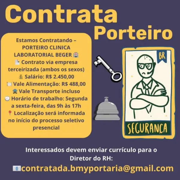 Contrata
Porteiro

Estamos Contratando -
PORTEIRO CLINICA
LABORATORIAL BEGER [3]

+ Contrato via empresa
terceirizada (ambos os sexos)
& Salario: R$ 2.450,00
| | Vale Alimentagao: R$ 488,00

® Vale Transporte incluso
© Horario de trabalho: Segunda
a sexta-feira, das 9h as 17h
F Localizagdo sera informada
no inicio do processo seletivo
presencial

  

Interessados devem enviar curriculo para o
Diretor do RH:

Hicontratada.bmyportaria@gmail.com Contrata
Porteiro

Estamos Contratando -
PORTEIRO CLINICA
LABORATORIAL BEGER [z)

* Contrato via empresa
terceirizada (ambos os sexos)
& Salario: R$ 2.450,00

Vale Alimentagao: R$ 488,00

@ Vale Transporte incluso
— Horario de trabalho: Segunda
a sexta-feira, das 9h as 17h
? Localizagao sera informada
no inicio do processo seletivo
presencial

  

Interessados devem enviar curriculo para o
Diretor do RH:

Eicontratada.bmyportaria@gmail.com Contrata
Porteiro

Estamos Contratando -
PORTEIRO CLINICA
LABORATORIAL BEGER [zi
+ Contrato via empresa
te...