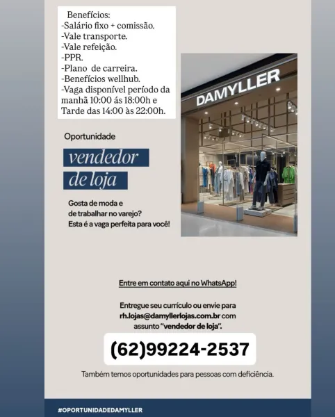 Beneficios:
-Salario fixo + comissao.
-Vale transporte.
Vale refeicao.
-PPR.
-Plano de carreira.
-Beneficios wellhub.
-Vaga disponivel periodo da
manha 10:00 as 18:00h e
Tarde das 14:00 as 22:00h.

Oportunidade
vendedor

Gosta de modae
de trabalhar no varejo?
Esta é a vaga perfeita para vocé!

Entre em contato aqui no WhatsApp!

Entregue seu curriculo ou envie para

th.lojas@damyllerlojas.com.br com
assunto “vendedor de loja".

(62)99224-2537

Também temos oportunidades para pessoas com deficiéncia.

 

#OPORTUNIDADEDAMYLLER Beneficios:
-Salario fixo + comissao.
-Vale transporte.
-Vale refeicao.
-PPR.
-Plano de carreira.
-Beneficios wellhub.
-Vaga disponivel periodo da
manha 10:00 as 18:00h e
Tarde das 14:00 as 22:00h.

  
      
       
    
     
 
    
     
 

Oportunidade

vendedor
de loja

Gosta de moda e
de trabalhar no varejo?

Esta é a vaga perfeita para vocé! ie

  

   

Entre em contato aqui no

 
 

Entregue seu curriculo ou envie para
rh.lojas@damyllerlojas.com.br com
...