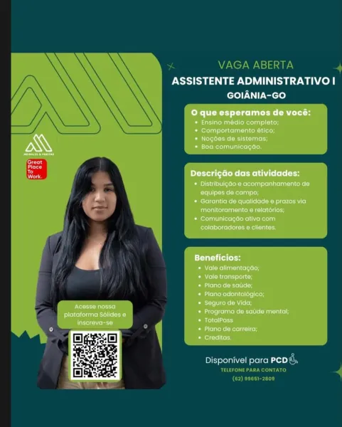 ASSISTENTE ADMINISTRATIVO I
GOIANIA-GO

O que esperamos de vocé:

* Ensino médio completo;
* Comportamento ético;

* Nogdées de sistemas;
* Boa comunicagao,

prereset

Great
acted
Work prettier Ms (Eels [olen
* Distribuigao e acompanhamento de
F | equipes de campo;

* Garantia de qualidade e prazos via
monitoramento e relatérios;

* Comunicagao ativa com
colaboradores @ clientes.

etait
* Vale alimentagao;
* Vale transporte;
* Plano de satide;
* Plano odontolégico;
* Seguro de Vida;
* Programa de satide mental;
* TotalPass
* Plano de carreira;
* Creditas,

Acesse nossa
plataforma Sdlides 6
inscreva-se

Disponivel para rolls % VAGA ABERTA

PSS Case eS ae wah fen|
GOIANIA-GO

 

Disponivel para Pcpg,

TELEFONE PARA CONTATO e
(62) 9651-2809 ASSISTENTE ADMINISTRATIVO I
GOIANIA-GO

O que esperamos de vocé:

* Ensino médio completo;
* Comportamento ético;

* Nogdées de sistemas;
* Boa comunicagaéo.,

 

Great

qtr
Work boyeryetg tte toR= (EMC bole tH
* Distribuigao e acompanhamento de
r e...