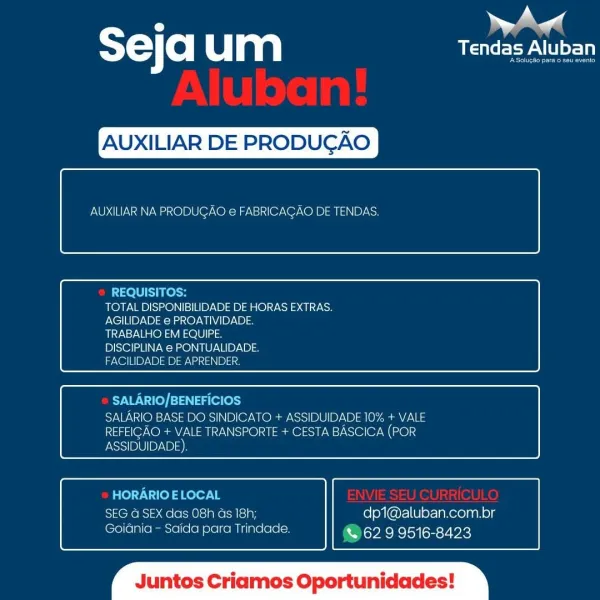 m ae
ST Ce| um UOC PA LI

 

XILIAR DE PROD

 

AUXILIAR NA PRODUCGAO e FABRICACAO DE TENDAS.

 

 

REQUISITOS:
TOTAL DISPONIBILIDADE DE HORAS EXTRAS.
AGILIDADE e PROATIVIDADE.
TRABALHO EM EQUIPE.
DISCIPLINA e PONTUALIDADE
FACILIDADE DE APRENDER

 

 

PYVW:\-d(e) [=] 4g (e (eo)
SALARIO BASE DO SINDICATO + ASSIDUIDADE 10% + VALE
REFEICAO + VALE TRANSPORTE + CESTA BASCICA (POR
ASSIDUIDADE)

 

 

HORARIO ELOCAL
SEG G SEX das 08h as 18h; dp1@aluban.com.br
Goidinia - Saida para Trindade. & 62 9 9516-8423

 

os C Oportunidades ST) (0) um USAT

XILIAR DE PRODUGAO

 

AUXILIAR NA PRODUGAO e FABRICACAO DE TENDAS.

 

 

REQUISITOS:
TOTAL DISPONIBILIDADE DE HORAS EXTRAS.
AGILIDADE e PROATIVIDADE.
TRABALHO EM EQUIPE.
DISCIPLINA e PONTUALIDADE.
FACILIDADE DE APRENDER.

 

 

SALARIO/BENEFICIOS
SALARIO BASE DO SINDICATO + ASSIDUIDADE 10% + VALE
REFEIGAO + VALE TRANSPORTE + CESTA BASCICA (POR

 

 

ASSIDUIDADE)

HORARIO E LOCAL
SEG G SEX das 08h ds 18h; dp1@aluban.com.br
Goidnia - Saida para...