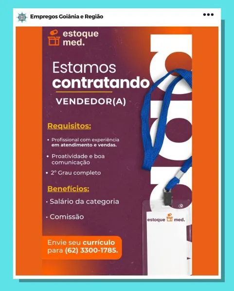 aS. Empregos Goiania e Regiao

Xj Kole f 0 Ls)
med.

Estamos
contratando 46

VENDEDOR{(A)

Requisitos:

* Profissional com experiéncia
em atendimento e vendas.

¢ Proatividade e boa
comunicacao

e 2° Grau completo

Beneficios:

- Salario da categoria

- Comissao

Envie seu curriculo
para (62) 3300-1785. ;. Empregos Goiania e Regiao

estoque
Taste

Estamos
contratando 4

VENDEDOR{(A)

Requisitos:

* Profissional com experiéncia N@
em atendimento e vendas.
¢ Proatividade e boa

comunica¢cao

e 2° Grau completo

Beneficios:

- Salario da categoria

©

+ Comissao estoque Lil med.

Envie seu curriculo
para (62) 3300-1785. aS. Empregos Goiania e Regiao

estoque
med.

Estamos
contratando rr

VENDEDOR(A)

Requisitos:

* Profissional com experiéncia
em atendimento e vendas.

¢ Proatividade e boa
comunica¢gao

¢ 2° Grau completo

Beneficios:

- Salario da categoria

- Comissao

Envie seu curriculo
para (62) 3300-1785. @. Empregos Goiania e Regiao

estoque
med.

Estamos
contratando Kf

VENDEDO...