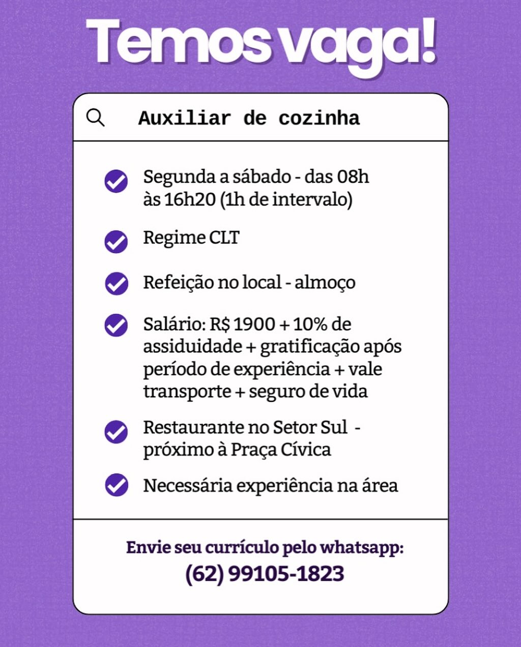 Temos vaga:
Q  Auxiliar de cozinha

Segunda a sabado - das 08h
as 16h20 (ih de intervalo)

Regime CLT
Refeicao no local - almoco

Salario: R$ 1900 + 10% de
assiduidade + gratificacao apés
periodo de experiéncia + vale
transporte + seguro de vida

Restaurante no Setor Sul -
proximo a Praca Civica

Necessaria experiéncia na area

Envie seu curriculo pelo whatsapp:
(62) 99105-1823 Auxiliar de cozinha

 

Segunda a sabado - das 08h
as 16h20 (1h de intervalo)

Regime CLT
Refeicao no local - almoco

Salario: R$ 1900 + 10% de
assiduidade + gratificacao apds
periodo de experiéncia + vale
transporte + seguro de vida

Restaurante no Setor Sul -
proximo a Praca Civica

Necessaria experiéncia na area

Envie seu curriculo pelo whatsapp:
(62) 99105-1823 Temos vaga!
@

Segunda a sabado - das 08h
as 16h20 (1h de intervalo)

Regime CLT
Refeicao no local - almoco

Salario: R$ 1900 + 10% de
assiduidade + gratificacao apdés
periodo de experiéncia + vale
transporte + seguro de vida

Restaurante no Setor Sul -
préximo a Praca Civica

Necessaria experiéncia na area

Envie seu curriculo pelo whatsapp:
(62) 99105-1823 Auxiliar de cozinha

 

Segunda a sabado - das 08h
as 16h20 (1h de intervalo)

Regime CLT
Refeicao no local - almoco

Salario: R$ 1900 +10% de
assiduidade + gratificacao apés
periodo de experiéncia + vale
transporte + seguro de vida

Restaurante no Setor Sul -
proximo a Praca Civica

Necessaria experiéncia na area

Envie seu curriculo pelo whatsapp:
(62) 99105-1823 Auxiliar de cozinha

 

Segunda a sabado - das 08h
as 16h20 (1h de intervalo)

Regime CLT
Refeicao no local - almoco

Salario: R$ 1900 + 10% de
assiduidade + gratificacado apés
periodo de experiéncia + vale
transporte + seguro de vida

Restaurante no Setor Sul -
préximo a Praca Civica

Necessaria experiéncia na area

Envie seu curriculo pelo whatsapp:
(62) 99105-1823 Auxiliar de cozinha

 

Segunda a sabado - das 08h
as 16h20 (1h de intervalo)

Regime CLT
Refeicao no local - almoco

Salario: R$ 1900 +10% de
assiduidade + gratificacao apdés
periodo de experiéncia + vale
transporte + seguro de vida

Restaurante no Setor Sul -
proximo a Praca Civica

Necessaria experiéncia na area

Envie seu curriculo pelo whatsapp:
(62) 99105-1823 Temos vaga!

Segunda a sabado - das 08h
as 16h20 (1h de intervalo)

Regime CLT
Refeicdo no local - almoco

Salario: R$ 1900 + 10% de
assiduidade + gratificacao apés
periodo de experiéncia + vale
transporte + seguro de vida
Restaurante no Setor Sul -
proximo a Praca Civica

Necessaria experiéncia na area

Envie seu curriculo pelo whatsapp:
(62) 99105-1823 Auxiliar de cozinha

 

Segunda a sabado - das 08h
as 16h20 (1h de intervalo)

Regime CLT

Refeicao no local - almoco

Salario: R$ 1900 + 10% de
assiduidade + gratificacao apés
periodo de experiéncia + vale
transporte + seguro de vida

Restaurante no Setor Sul -
proximo a Praga Civica

Necessaria experiéncia na area

 

Envie seu curriculo pelo whatsapp:

(62) 99105-1823 Temos vaga!

Segunda a sabado - das 08h
as 16h20 (1h de intervalo)

Regime CLT
Refeicao no local - almoco

Salario: R$ 1900 + 10% de
assiduidade + gratificacao apés
periodo de experiéncia + vale
transporte + seguro de vida

Restaurante no Setor Sul -
préximo a Praca Civica

Necessaria experiéncia na area

Envie seu curriculo pelo whatsapp:
(62) 99105-1823 Auxiliar de cozinha

 

Segunda a sabado - das 08h
as 16h20 (1h de intervalo)

Regime CLT

Refeicao no local - almoco

Salario: R$ 1900 + 10% de
assiduidade + gratificacao apés
periodo de experiéncia + vale
transporte + seguro de vida

Restaurante no Setor Sul -
proximo a Praca Civica

Necessaria experiéncia na area

 

Envie seu curriculo pelo whatsapp:

(62) 99105-1823