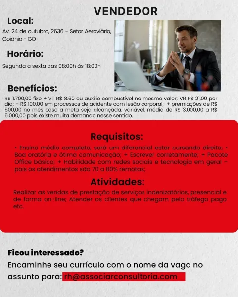 VENDEDOR
Local: ae TT

Av. 24 de outubro, 2636 - Setor Aeroviario,
Goidnia - GO

s e
Horario:
Segunda a sexta das 08:00h ds 18:00h

Beneficios:

R$ 1.700,00 fixo + VT R$ 8.60 ou auxilio combustivel no mesmo valor; VR R$ 21,00 por
dia; + R$ 100,00 em processos de acidente com lesdo corporal; + premiagoes de R$
500,00 no més caso a meta seja alcangada. varidvel, média de R$ 3.000,00 a R$
5.000,00 pois existe muita demanda nesse sentido.

Ficou interessado?

Encaminhe seu curriculo com 0 nome da vaga no

assunto parc: VENDEDOR
Local:

Av. 24 de outubro, 2636 - Setor Aerovidrio,
Goidnia - GO

 

  

so e
Horario:
Segunda a sexta das 08:00h as 18:00h

b

Beneficios: P Bei

R$ 1.700,00 fixo + VT R$ 8.60 ou auxilio combustivel no mesmo valor; VR R$ 21,00 por
dia; + R$ 100,00 em processos de acidente com lesdo corporal; + premiagdes de R$
500,00 no més caso a meta seja alcangada. varidvel, media de R$ 3.000,00 a R$
5.000,00 pois existe muita demanda nesse sentido.

 

Ficou interessado?
Enc...