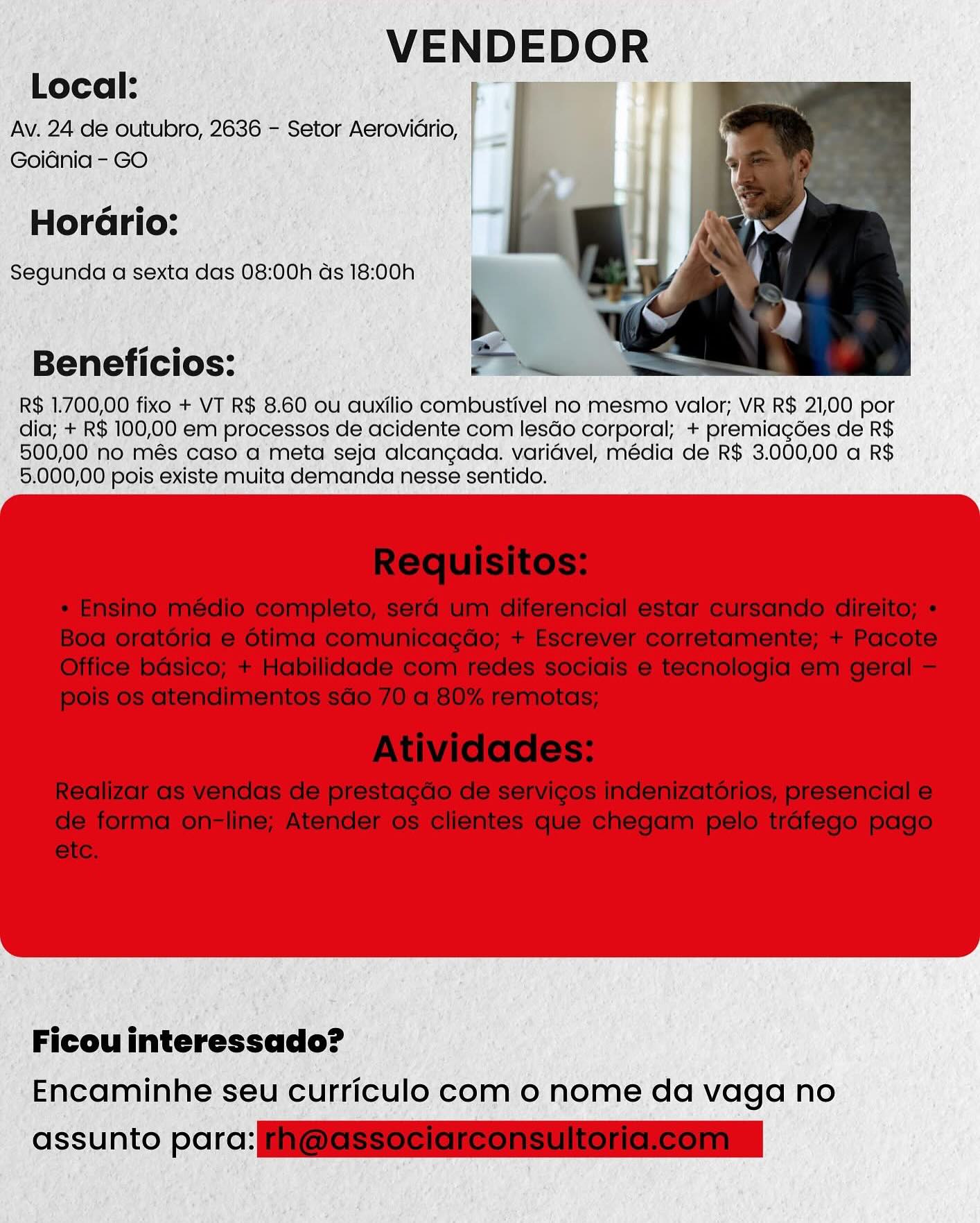 VENDEDOR
Local: ae TT

Av. 24 de outubro, 2636 - Setor Aeroviario,
Goidnia - GO

s e
Horario:
Segunda a sexta das 08:00h ds 18:00h

Beneficios:

R$ 1.700,00 fixo + VT R$ 8.60 ou auxilio combustivel no mesmo valor; VR R$ 21,00 por
dia; + R$ 100,00 em processos de acidente com lesdo corporal; + premiagoes de R$
500,00 no més caso a meta seja alcangada. varidvel, média de R$ 3.000,00 a R$
5.000,00 pois existe muita demanda nesse sentido.

Ficou interessado?

Encaminhe seu curriculo com 0 nome da vaga no

assunto parc: VENDEDOR
Local:

Av. 24 de outubro, 2636 - Setor Aerovidrio,
Goidnia - GO

 

  

so e
Horario:
Segunda a sexta das 08:00h as 18:00h

b

Beneficios: P Bei

R$ 1.700,00 fixo + VT R$ 8.60 ou auxilio combustivel no mesmo valor; VR R$ 21,00 por
dia; + R$ 100,00 em processos de acidente com lesdo corporal; + premiagdes de R$
500,00 no més caso a meta seja alcangada. varidvel, media de R$ 3.000,00 a R$
5.000,00 pois existe muita demanda nesse sentido.

 

Ficou interessado?
Encaminhe seu curriculo com 0 nome da vaga no

assunto para: iI@ESSSeisreonsuitoneleoninn VENDEDOR
eT

Local:

Av. 24 de outubro, 2636 - Setor Aerovidrio,
Goidnia - GO
s e
Horario:
Segunda a sexta das 08:00h as 18:00h

Beneficios:

R$ 1.700,00 fixo + VT R$ 8.60 ou auxilio combustivel no mesmo valor; VR R$ 21,00 por
dia; + R$ 100,00 em processos de acidente com lesdo corporal; + premiagées de R$
500,00 no més caso a meta seja alcangada. varidvel, média de R$ 3.000,00 a R$
5.000,00 pois existe muita demanda nesse sentido.

Ficou interessado?
Encaminhe seu curriculo com 0 nome da vaga no

assunto parc: VENDEDOR
Local:

Av. 24 de outubro, 2636 - Setor Aerovidrio,
Goidnia - GO

 

so e
Horario:
Segunda a sexta das 08:00h as 18:00h

   

b

Beneficios: Fe

R$ 1.700,00 fixo + VT R$ 8.60 ou auxilio combustivel no mesmo valor; VR R$ 21,00 por
dia; + R$ 100,00 em processos de acidente com lesdo corporal; + premiagdes de R$
500,00 no més caso a meta seja alcangada. varidvel, média de R$ 3.000,00 a R$
5.000,00 pois existe muita demanda nesse sentido.

 

Ficou interessado?
Encaminhe seu curriculo com o nome da vaga no

assunto parc: ESS SRSo nS Season VENDEDOR
i m iF

Local:

Av. 24 de outubro, 2636 - Setor Aerovidrio,
Goidnia - GO
so e
Horario:
Segunda a sexta das 08:00h ds 18:00h

Beneficios:

R$ 1.700,00 fixo + VT R$ 8.60 ou auxilio combustivel no mesmo valor; VR R$ 21,00 por
dia; + R$ 100,00 em processos de acidente com lesdo corporal; + premiagées de R$
500,00 no més caso a meta seja alcangada. varidvel, media de R$ 3.000,00 a R$
5,000,00 pois existe muita demanda nesse sentido.

Ficou interessado?
Encaminhe seu curriculo com 0 nome da vaga no

assunto porc: VENDEDOR

Local:

Av. 24 de outubro, 2636 - Setor Aerovidrio,
Goidnia - GO

s e
Horario:
Segunda a sexta das 08:00h as 18:00h

 

Beneficios:

R$ 1.700,00 fixo + VT R$ 8.60 ou auxilio combustivel no mesmo valor; VR R$ 21,00 por
dia; + R$ 100,00 em processos de acidente com lesdo corporal; + premiagdes de R$
500,00 no més caso a meta seja alcangada. varidvel, média de R$ 3.000,00 a R$
5.000,00 pois existe muita demanda nesse sentido.

 

Ficou interessado?

Encaminhe seu curriculo com 0 nome da vaga no

assunto par SSeS Sis enSon VENDEDOR
Local: pe ™

Av. 24 de outubro, 2636 ~ Setor AeroviGrio, | __
Goidnia- GO”

a e
Horario:
Segunda a sexta das 08:00h ds 18:00h

Beneficios:

R$ 1.700,00 fixo + VT R$ 8.60 ou auxilio combustivel no mesmo valor; VR R$ 21,00 por
dia; + R$ 100,00 em processos de dcidente com lesdo corporal; + premiagées de R$

_ 500,00 no més caso a meta seja alcaneada. varidvel, media de R$ 3.000,00 a R$
5,000,00 pois existe muita demanda nesse sentido. °

Ficou interessado?
Encaminhe seu curriculo com o nome da vaga no

assunto parc: VENDEDOR
Local: |

Av. 24 de outubro, 2636 - Setor Aerovidrio, |
Goidnia - GO

s e
Horario:
Segunda a sexta das 08:00h as 18:00h

   

b

Beneficios: Fee

R$ 1.700,00 fixo + VT R$ 8.60 ou auxilio combustivel no mesmo valor; VR R$ 21,00 por
dia; + R$ 100,00 em processos de acidente com lesdo corporal; + premiagdes de R$
500,00 no més caso a meta seja alcangada. varidvel, média de R$ 3.000,00 a R$
5.000,00 pois existe muita demanda nesse sentido.

 

Ficou interessado?
Encaminhe seu curriculo com o nome da vaga no

assunto par cS es sierra _ VENDEDOR

oO A VT $ 8: 60 ou ‘auxilio Bompustivel no mesmo valor, VR R$ 21,00 por

RS 100,00 em processos de dcidente com lesdo corporal,’ + premiagdes de R$

AO més aso @ meta seja aleangéda. yariavel) média de R$ 3.000,00 a R$
©5,000,00) pois existe muita demanda'nesse'sentico..

I ulo com © nome da vaga no VENDEDOR

Local:
Av. 24 de outubro, 2636 - Setor Aerovidrio,
Goidnia - GO

Horario:

Segunda a sexta das 08:00h ds 18:00h

Beneficios: Fe

  

R$ 1.700,00 fixo + VT R$ 8.60 ou auxilio combustivel no mesmo valor; VR R$ 21,00 por
dia; + R$ 100,00 em processos de acidente com lesdo corporal; + premiagdes de R$
500,00 no més caso a meta seja alcangada. varidvel, média de R$ 3.000,00 a R$
5.000,00 pois existe muita demanda nesse sentido.

 

Ficou interessado?
Encaminhe seu curriculo com o nome da vaga no

assunto parc ieee