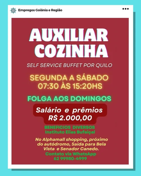8. Empregos Goiania e Regiao

AUXILIAR
COZINHA

SELF SERVICE BUFFET POR QUILO

SEGUNDA A SABADO
07:30 AS 15:20HS

FOLGA AOS DOMINGOS

Salario e prémios
RS 2.000,00

No Alphamall shopping, proximo
do autédromo, Saida para Bela
Vista e Senador Canedo. &5- Empregos Goiania e Regiao

AUXILIAR
COZINHA

SELF SERVICE BUFFET POR QUILO

SEGUNDA A SABADO
07:30 AS 15:20HS

FOLGA AOS DOMINGOS

Salario e prémios
RS 2.000,00

No Alphamall shopping, préximo
do autédromo, Saida para Bela
Vista e Senador Canedo. ca Empregos Goiania e Regiao

AUXILIAR
COZINHA

SELF SERVICE BUFFET POR QUILO

SEGUNDA A SABADO
07:30 AS 15:20HS

FOLGA AOS DOMINGOS

Salario e prémios
RS 2.000,00

No Alphamall shopping, préximo
do autédromo, Saida para Bela
Vista e Senador Canedo. © Empregos Goiania e Regiao

AUXILIAR
COZINHA

SELF SERVICE BUFFET POR QUILO

SEGUNDA A SABADO
07:30 AS 15:20HS

FOLGA AOS DOMINGOS

Salario e prémios
RS 2.000,00

No Alphamall shopping, préximo
do autédromo, Saida para Bela
Vista e Senador Caned...