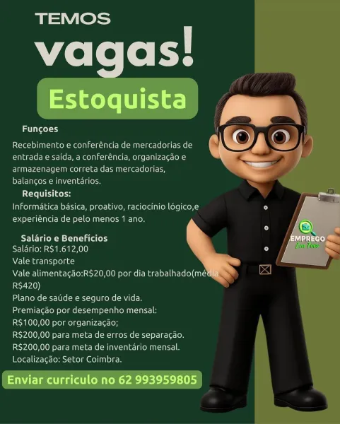 TEMOS
vagas!

Estoquista

aise l=s4

Recebimento e conferéncia de mercadorias de
entrada e saida, a conferéncia, organizagdo e
armazenagem correta das mercadorias,
balancos e inventarios.

Requisitos:
Informatica basica, proativo, raciocinio logico,e
experiéncia de pelo menos 1 ano.

Salario e Beneficios
Salario: R$1.612,00

Vale transporte

Vale alimenta¢ao:R$20,00 por dia trabalhado(mé
R$420)

Plano de satide e seguro de vida.

Premiacao por desempenho mensal:

R$100,00 por organizacao;

R$200,00 para meta de erros de separacao.
R$200,00 para meta de inventario mensal.
Localizacao: Setor Coimbra.

Enviar curriculo no 62 993959805

ee) la ayeey 1)

    
  
 
  

Recebimento e conferéncia de mercadorias de
entrada e saida, a conferéncia, organizacgao e
armazenagem correta das mercadorias,
balancgos e inventarios.

Requisitos:
Informatica basica, proativo, raciocinio ldgico,e
experiéncia de pelo menos 1 ano.

Salario e Beneficios
Salario: R$1.612,00

Vale transporte
Vale alimenta¢do:...