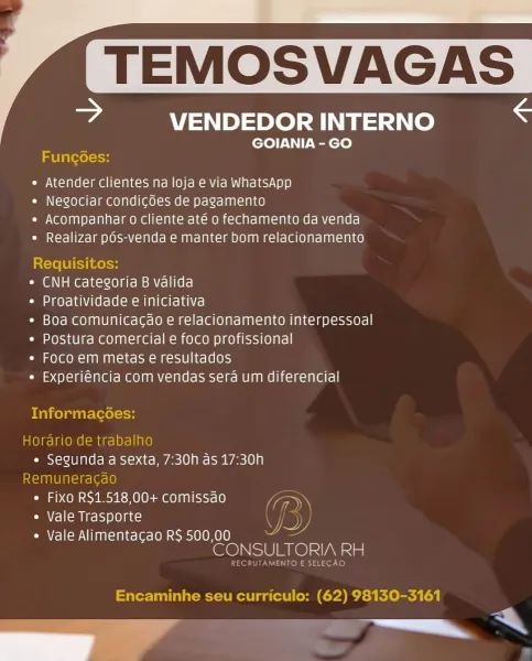 JP SUS SEL SF

= VENDEDOR INTERNO

GOIANIA - GO

 

abla \=1H

e Atender clientes na loja e via WhatsApp

* Negociar condicoes de pagamento

e Acompanhar o cliente até o fechamento da venda
* Realizar pds-venda e manter bom relacionamento

Requisitos:

* CNH categoria B valida

Cia aeye1ahV(erele(sm om lalate hace!

* Boa comunicacao e relacionamento interpessoal
« Postura comercial e foco profissional

* Foco em metas e resultados

* Experiéncia com vendas sera um diferencial

Informacées:

Horario de trabalh
oO Mans alles a sexta, 7:30h as 17:30h
muneracao
e Fixo R$1.518,00+ comissao Fs
¢ Vale Trasporte

« Vale Alimentacao R$ 500,00
CONSULTORIA eal

Encaminhe seu curriculo: (62) 98130-3161

ee ee TEMOSVAGA

© VENDEDOR INTERNO S
GOIANIA - GO
Fung6es:
¢ Atender clientes na loja e via WhatsApp
e Negociar condicoes de pagamento
* Acompanhar o cliente até o fechamento da venda
¢ Realizar pOs-venda e manter bom relacionamento

Requisitos:

* CNH categoria B valida

¢ Proatividade e inic...